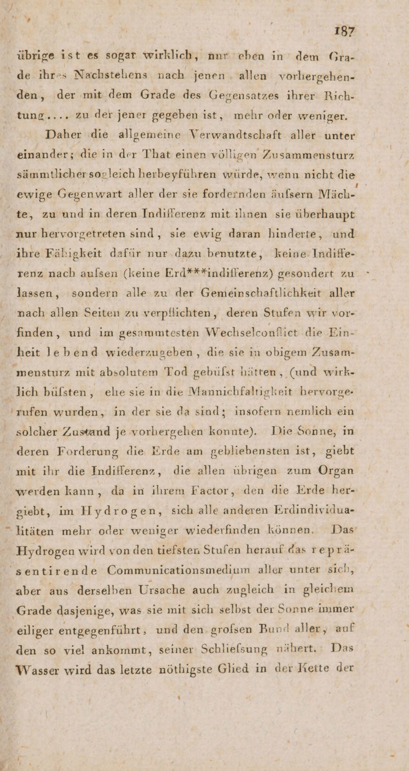 übrige ist es sogar wirklich, nur eben in dem Gra- tung.... zu der jener gegeben ist, mehr oder weniger. Daher die allgemeine Verwandtschaft aller unter einander; die in der That einen völligen Zusammensturz sämmtlicher sogleich herbeyführen würde, wenn nicht die » . .. .. ! f ewige Gegen wart aller der sıe fordernden äufsern Mäch- nur hervorgetreten sind, sie ewig daran hinderte, und . ı .. r ” .. ” ” ” ihre Fähigkeit dafür nur dazu benutzte, keine Indife- renz nach aulsen (keine Erd***indilferenz) gesondert zu lassen, sondern alle zu der Gemeinschaftlichkeit aller finden, und im gesammtesten Wechselconfliet die Ein- e . mensturz mit absolutem Tod gebülst hätren ‚(und wirk- ‘rufen wurden, in der sie da sind; insofern nemlich ein solcher Zustand je vorhergehen konnte). Die Sonne, in deren Forderung die lirde am gebliebensten ist, giebt mit ıhr die Indifferenz , die allen übrigen zum Organ werden kann, da in ihrem Factor, den die Erde her- Hydrogen wird von den tiefsten Stufen herauf das re prä- aber aus derselben Ursache auch zugleich ın gleichem Grade dasjenige, was sie mit sich selbst der Sonne immer h) den so viel ankommt, seiner Schlielsung nähert. Das Wasser wird das letzte nöthigste Glied in der Rette der