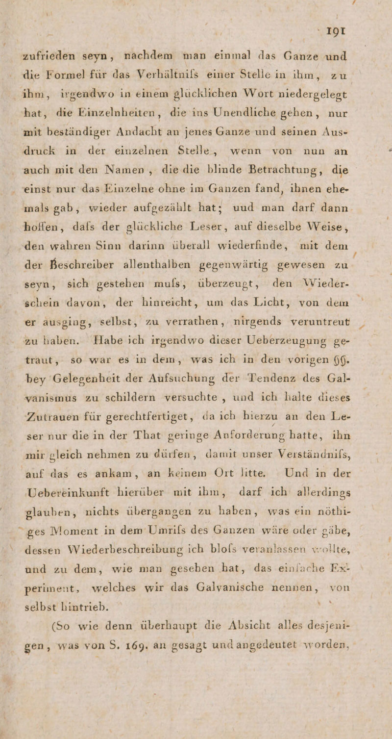 ! zufrieden seyn, nachdem man einmal das Ganze und die Formel für das Verhältnils einer Stelle in ihm, zu ihm, irgendwo in einem glücklichen Wort niedergelegt hat, die Einzelnheiten, die ins Unendliche gehen, nur mit beständiger Andacht an jenes Ganze und seinen Aus- druck in der einzelnen Stelle, wenn von nun an auch mit den Namen , die die blinde Betrachtung, die einst nur das Einzelne ohne im Ganzen fand, ihnen ehe- mals gab, wieder aufgezählt hat; uud man darf dann. hoffen, dafs der glückliche Leser, auf dieselbe Weise, den wahren Sinn darinn überall wiederfinde, mit dem der Beschreiber allenthalben gegenwärtig gewesen zu seyn, sich gestehen muls, überzeugt, den Wieder- schein davon, der hinreicht, um das Licht, von dem er ausging, selbst, zu verrathen, nirgends veruntreut zu haben. Habe ich irgendwo dieser Ueberzeugung ge- traut, so war es in dem, was ich in den vorigen (f. bey Gelegenheit der Aufsuchung der Tendenz des Gal- vanısmüus zu schildern versuchte , und ich halte dieses Zutrauen für gerechtfertiget, da ich hierzu an den Le- ser nur diein der That geringe Anforderung hatte, ihn mir gleich nehmen zu dürfen, damit unser Verständnils, auf das es ankam, an keinem Ott litt. Und in der Uebereinkunft hierüber mit ihm, darf ich allerdings glauben, nichts übergangen zu haben, was ein nöthi- ges Moment in dem Umrils des Ganzen wäre oder gäbe, ‘ dessen Wiederbeschreibung ich blols veranlassen wollte, und zu dem, wie man gesehen hat, das einlache Fx- periment, welches wir das Galvanische nennen, von selbst hintrieb. Pi (So wie denn überhaupt die Absicht alles desjeni- gen, was von 5. 169. an gesagt und angedeutet worden,