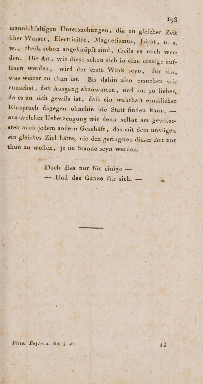 mannichfaltigen Untersuchungen, die zu gleicher Zeit über Wasser, Electricität, Magnetismus, dicht, u. 8. den. Die Art, wie diese schon sich in eine einzige auf- lösen werden, wird der erste Wink seyn, für das, zunächst, den Ausgang abzuwarten, und um 50 lieber, da esan sich gewils ist, dafs ein wahrhaft ernstlicher Einspruch dagegen ohnehin nie Statt finden kann, — aus ‘welcher Ueberzeugung wir denn selbst am gewisse thun zu wollen, je im Stande PAS werden. ae,” ae Doch dies nur für einige — — Und das Ganze für sich, — > Ritter Beyir. ı. Bd. 3. Sr. i5