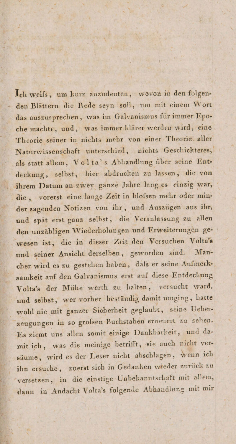 das auszusprechen ‚ was im Galvanismus für immer Fpo- che machte, und, was immer klärer werden wird, eine Theorie seiner in nichts mehr von einer Theorie. aller Naturwissenschaft unterschied, nichts Geschickteres, als statt allem, Volta’s Abhandlung über seine Ent- deckung, selbst, hier abdrucken zu lassen, die von der sagenden Notizen von ihr, und Auszügen aus ihr, und spät erst ganz selbst, die Veranlassung zu allen den unzähligen Wiederholungen und Erweiterungen ge- wesen ist, die in dieser Zeit den Versuchen Volta’s und seiner Ansicht derselben, geworden sind. Man- cher wird es zu gestelien haben, dafs er seine Aufmerk- samkeit auf den Galvanismus erst auf diese Entdeckung Volta’s der Mühe werth zu halten, versucht ward, und seibst, wer vorher beständig damit umging, hatte wohl nie mit ganzer Sicherheit geglaubt, seine Ueber- _ zeugungen in so grolsen Buchstaben ernmert zu schen. Es ziemt uns allen somit einige Dankbarkeit, und da- mit ich, was die meinige betrifft, sie auch nicht ver- säume, wird es der Leser nicht abschlagen, wenn ich ıhn ersuche, zuerst sich in Gedanken wieder zurück zu versetzen, in die einstige Unbekanntschaft mit alleın, dann in Andacht Volta’s folgen.le Abhaudlurg mit mir
