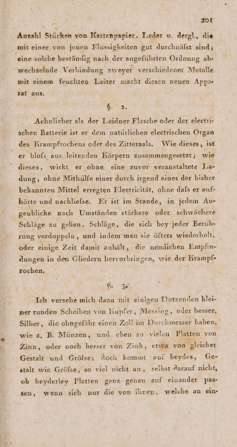Anzahl Stücken von Kartenpapier, Leder u. dergl., die mit einer von jenen Flüssigkeiten gut durchnälst sind; x eine solche beständig nach der angeführten Ordnung ab- wechselnde Verbindung zweyer verschiedener Metalle mit einem feuchten Leiter macht diesen neuen App» rat aus. ae Aehnlicher als der Leidner Flasche oder der electri- schen Batterie ist er dem natürlichen electrischen Organ des Krampfrochens oder des Zitteraals. Wie dieses, ise ‘er blofs aus leitenden Körpern zusammengesetzt; wie dieses, wirkt er ohne eine zuvor veranstaltete La- dung, ohne Mithülfe einer durch irgend eines der biäher bekannten Mittel erregten Electricität, ohne dafs er auf- hörte und nachliefse. Er ist im Stande, in jedem Au- genblicke nach Umständen stärkere oder schwächere Schläge zu geben, Schläge, die sich bey‘ jeder Berüh- rung ey Ace und indem man sie öfters wiederholt, | oder einige Zeit damit anhält, die nemlichen Empfin- dungen in den Gliedern hervorbringen, wie der Krampf- rochen.. Ich versehe mich dazu mit einigen Dutzenden klei- ner runden Scheiben von Kupfer, Messing, oder besser, Silber, die ohngefähr einen Zoll im Durchmesser haben, wie z, B. Münzen, und eben so vielen Platten von Zinn, oder noch besser von Zink, etwa von gleicher Gestalt und Grölse; doch kommt auf beydes, Ge- stalt wie Gröfse, so viel nicht an, selbst darauf nicht, ob beyderley Platten ganz genau auf einander pas- sen, wenn sich nur die von ihnen, welche an ein-