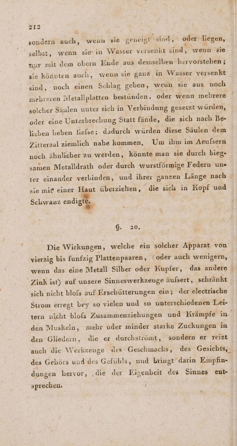 sondern auch, wenn sie geneigt sind, oder liegen, selbst, wenn sie: in Wasser versenkt at wenn sie nur mit dem oben Iinde aus demselben hervorstehen ; sie könnten auch, wenn sie ganz in Wasser versenkt sind, noch einen Schlag geben, wenn sie aus noch mehreren Wetallplatten bestünden, oder wenn mehrere solcher Säulen unter sich in Verbindung gesetzt würden, oder eine Unterbrechung Statt fände, die sich nach Be- lieben heben lielse; dadurch würden diese Säulen dem Zitteraal ziemlich nahe kommen, Um ihm im Aeulsern noch ähnlicher zu werden, könnte man sie durch bieg- samen Metalldrath oder durch wurstförmige ! Federn un« ter einander verbinden, und ihrer ganzen Länge nach sie mit einer Haut überziehen, “die sich in Kopf und Schwanz endigt 6. 20, a j Die Wirkungen, welche ein solcher Apparat von vierzig bis funfzig Plattenpaaren, (oder auch wenigern, wenn das eine Metall Silber oder Kupfer, das andere Ziuk ist) auf unsere Sinneswerkzeuge äufsert, schränkt sich nicht blofs auf Erschütterungen ein; der electrische Strom erregt bey so vielen und so unterschiedenen Lei- tern wicht blofs Zusammenziehungen und Krämpfe in. den Muskeln, mehr oder minder starke Zuckungen in den Gliedern, die er durchstuömt, sondern er reizt auch die Werkzeuge des Geschmacks, des Gesichts, des Gehörs und des Gefühls, und bringt’ darin Empfin- dungen hervor, ‚die der Eigenbeit des Sinnes ent- sprechen.