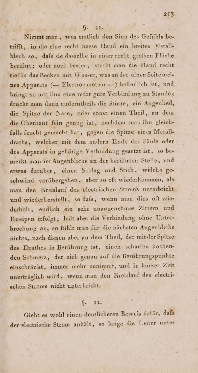 BE ad uch A Nimmt man, was erstlich den Sinn des Gefühls be- _ trifft, in die eine recht nasse Hand ein breites Metall- blech so, dals sie dasselbe in einer recht grofsen Fläche . berührt; oder noch besser, steckt man die Hand recht tiefin das Becken mit Wasser, wasan der einen Seitemei- | nes Apparats (— Tlectro- moteur —) befhndlich ist, und bringt so mit ibın eine recht gute Verbindung zu Stande; drückt man dann anderntheils die Stirne, ein Augenlied, die Spitze der Nase, oder sonst einen Theil, an dem - die Oberhaut fein genug ist, nachdem man ihn gleich- falls feucht gemacht hat, gegen die Spitze eines Metall- draths, welcher mit dem andern Ende der Säule oder des Apparats in gehörige Verbindung gesetzt ist, so be- merkt man im Augenblicke an der berührten Stelle ‚und etwas darüber, einen Schlag und Stich, welche ge- schwind vorübergehen, aber so oft wiederkommen, als man den Kreislauf des electrischen Stroms unterbricht ‚und wiederherstellt, so dafs, wenn man dies oft wie- derholt, endlich ein sehr unangenehmes Zittern und Kneipen erfolgt; hält aber die Verbindung ohne Unter- brechung an, so fühlt man für die nächsten Augenblick nichts, nach diesen aber an dem Theil, der mit der Spitze‘ des Drathes in Berührung ist, einen. scharfen kochen- den Schmerz, der sich genau auf die Berührungspunkte einschränkt, immer mehr zunimmt, und in kurzer Zeit 2 unerträglich wird, wenn man den Kreislauf des electri- schen Stroms nicht unterbricht. &amp; 22. Giebt es wohl einen deutlicheren Beweis dafür, dafs ‚der electrische Strom anhält, so lange die Leiter unter
