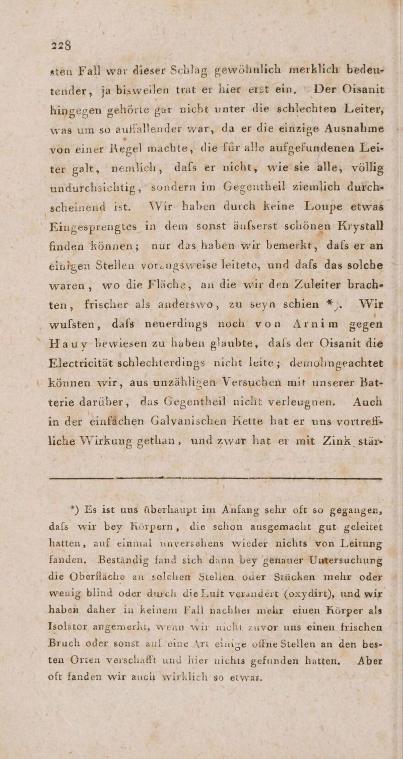 sten Fall war dieser Schlag gewöhnlich merklich bedeu- tender, ja bisweilen trat er hier erst ein,  Der Oisanit hingegen gehörte gar nicht unter die schlechten Leiter, was um so auffalleuder war, da er die einzige Ausnahme von einer Regel machte, die für alle aufgefundenen Lei- ter galt, nemlich, dafs er nicht, wie'sie alle, völlig undurchsichtig, sondern im Gegentheil ziemlich durch*- ‚scheinend ist. Wir haben durch keine Loupe etwas Eingesprengtes in dem sonst äufserst schönen Kıystall finden können; nur das haben wir bemerkt, dals er an einigen Stellen vorzugsweise leitete, und dafs das solche waren, wo die Fläche, au die wir den Zuleiter brach- ten, frischer als anderswo, zu seyn schien #%,. Wir wulsten, dals neuerdings noch von Arnim gegen Hauy bewiesen zu haben glaubte, dals der Oisanit die Electricität schlechterdings nicht leite,; demobngeachtet können wir, aus unzähligen Versuchen mit unserer Bat- terie darüber, das Gegentheil niclit verleugnen. Auch ın der einfächen Galvanischen Kette hat er uns vortref= liche Wirkung gethan, und zwar hat er mit Zink _stär- z *) Es ist uns überhaupt im Anfang sehr oft so gegangen, dals wir bey Körpern, die schon ausgemacht gut geleitet hatten, auf einmal unversehens wieder nichts von Leitung fanden, Beständig fand sich dann bey genauer Untersuchung die Oberfläche an solchen Stellen oder Stücken mehr oder wenig blind oder durch die Luit veraudert (oxydirt), und wir haben daher iu keinem Fall nachher mehr eiuen Körper als Isolator angemerkt, wean wir nicht zuvor uns einen frischen Bruch oder sonst auf eine Art einige offne Stellen an den bes- ten Orten verschafft und hier nichts gefunden hatten. -Aber oft fanden wir auch wirklich so eiwas.
