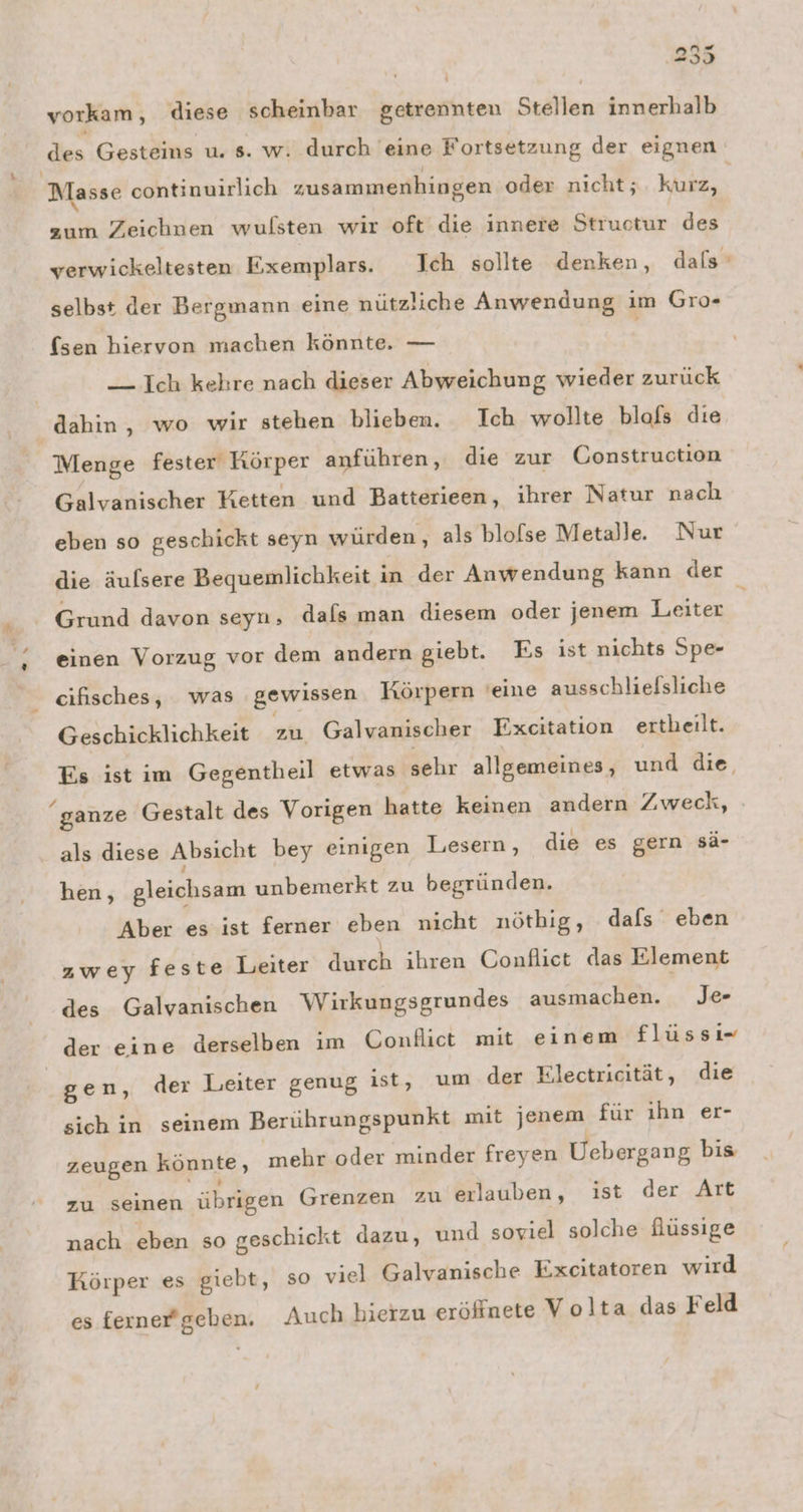 k n« 239 vorkam, diese scheinbar getrennten Stellen innerhalb Masse continuirlich zusammenhingen oder nicht; kurz, zum Zeichnen wulsten wir oft die innere Structur des selbst der Bergmann eine nützliche Anwendung ım Gro- (sen hiervon machen könnte. — — Ich kehre nach dieser Abweichung wieder zurück Menge fester Körper anführen, die zur Construction Galvanischer Ketten und Batterieen, ihrer Natur nach eben so geschickt seyn würden, als blofse Metalle. Nur die äulsere Bequemlichkeit in der Anwendung kann der Grund davon seyn, dals man diesem oder jenem Leiter einen Vorzug vor dem andern giebt. Es ist nichts Spe- cifisches, was gewissen Körpern 'eine ausschlielsliche Geschicklichkeit zu Galvanischer Excitation ertheilt. ganze Gestalt des Vorigen hatte keinen andern Zweck, als diese Absicht bey einigen Lesern, die es gern sä- hen, gleichsam unbemerkt zu begründen. Aber es ist ferner eben nicht nötbig, dafs eben zwey feste Leiter durch ihren Conflict das Element des Galvanischen Wirkungsgrundes ausmachen. Je der eine derselben im Conflict mit einem flüssı=- gen, der Leiter genug ist, um der Electricität, die sich in seinem Berührungspunkt mit jenem für ıhn er- zeugen könnte , mehr oder minder freyen Uebergang bis zu seinen übrigen Grenzen zu erlauben, ist der Art nach eben so geschickt dazu, und soviel solche füssige Körper es giebt, so viel Galvanische Excitatoren wird es ferner'geben. Auch hierzu eröffnete Volta das Feld