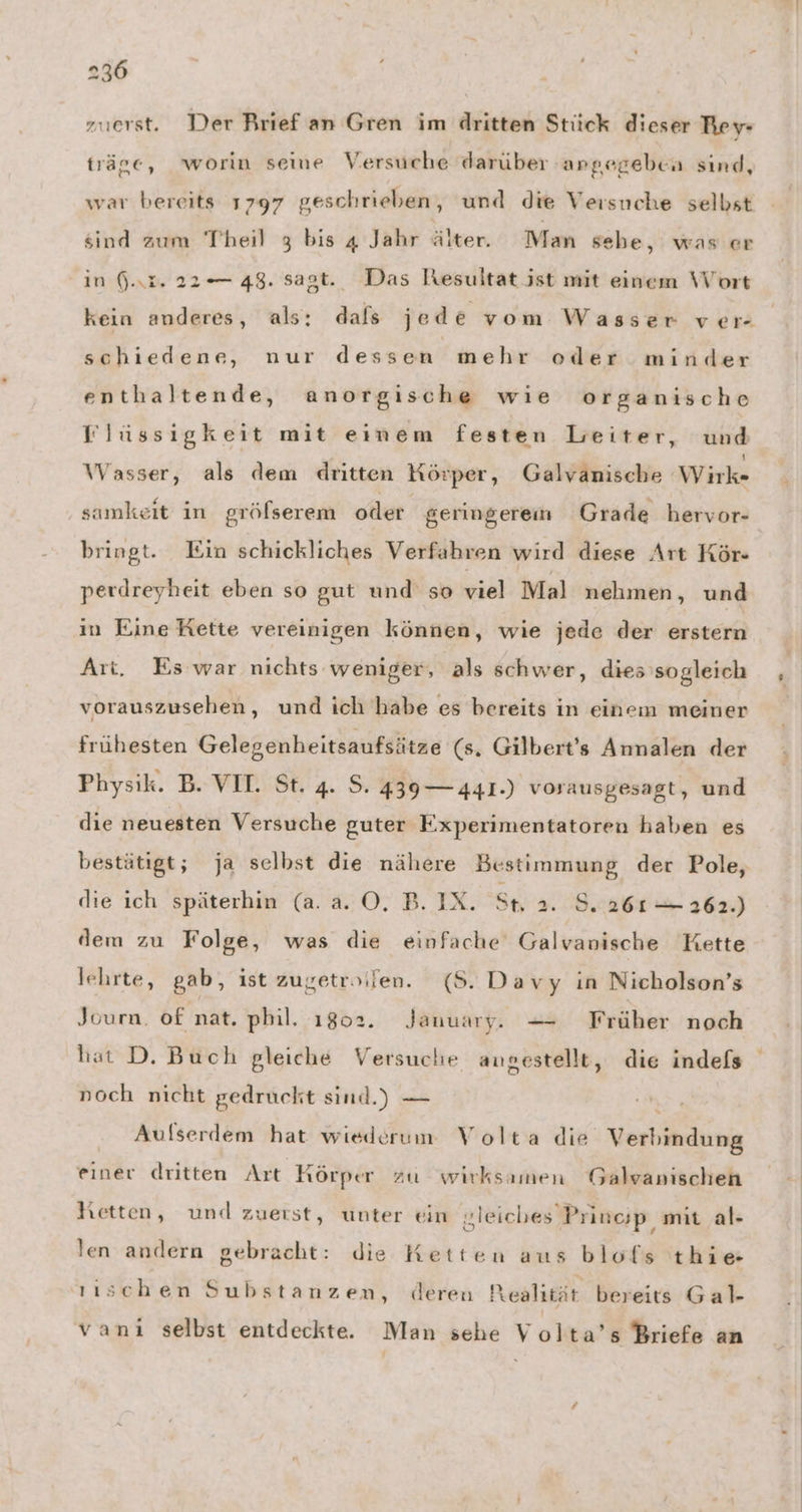 zuerst. Der Brief an Gren im dritten Stück dieser Rey- träge, worin seme Versuche darüber angegeben sind, war bereits 1797 geschrieben, und die Versuche selbst sind zum Theil 3 bis 4 Jahr älter. Man sebe, was er in (.r. 22°— 48. sagt. Das Resultat jst mit einem Wort kein anderes, als: dals jed e vom Wasser ver schiedene, nur dessen mehr oder minder enthaltende, anorgische wie organische VWlüssigkeit mit einem festen Leiter, und Wasser, als dem dritten Körper, Galvanische Wirk- samkeit in gröfserem oder geringerem Grade hervor- bringt. Ein schickliches Verfahren wird diese Art Kör- perdreyheit eben so gut und so viel Mal nehmen, und in Eine Kette vereinigen können, wie jede der erstern Ari, Es war nichts weniger, als schwer, dies sogleich vorauszusehen, und ich habe es bereits in einem meiner frühesten Gelegenheitsaufsätze (s. Gilbert’s Annalen der Physik. B. VII. St. 4. S. 439 — 441.) vorausgesagt, und die neuesten Versuche guter Experimentatoren haben es bestätigt; ja selbst die nähere Bestimmung der Pole, die ich späterhin (a. a. 0. B. IX. St 2. S. 261 — 262.) dem zu Folge, was die einfache Galvanische Kette lehrte, gab, ist zugetroifen. (8. Da vy ın Nicholson’s Journ. of nat. phil. 1802. January. — Früher noch hat D. Buch gleiche Versuche angestellt, die indefs noch nicht gedruckt sind.) — \ Aufserdem hat wiederum Volta die Verbindung einer dritten Art Körper zu wirksamen Galvanischen Ketten, und zuerst, unter ein sleiches Pringp, mit al- len andern gebracht: die Ketten aus blofs thie ııschen Substanzen, deren Realität bereits Gal- vanı selbst entdeckte. Man sehe Volta’s Briefe an