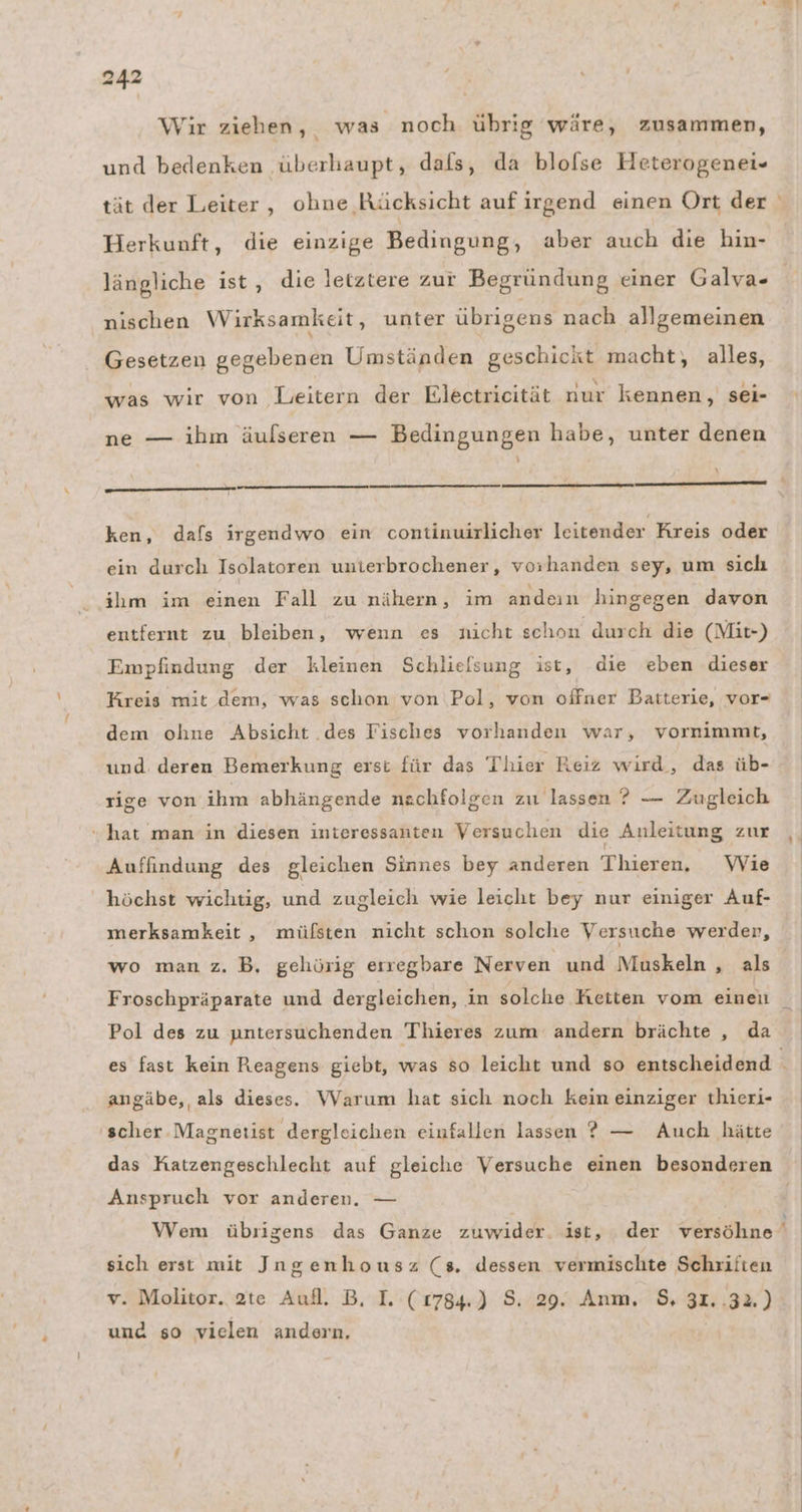 Wir ziehen, was noch übrig wäre, zusammen, und bedenken überhaupt, dafs, da blolse Heterogenei- tät der Leiter, ohne Rücksicht auf irgend einen Ort der Herkunft, die einzige Bedingung, aber auch die hin- längliche ist, die letztere zur Begründung einer Galva- nischen Wirksamkeit, unter übrigens nach allgemeinen Gesetzen gegebenen Umständen geschickt macht, alles, was wir von Leitern der Electrieität nur kennen, sei- ne — ihm äulseren — Bedingungen habe, unter denen x ——_ ken, dafs irgendwo ein continuirlicher leitender Kreis oder ein durch Isolatoren unierbrochener, vorhanden sey, um sich ihm im einen Fall zu nähern, im andeın hingegen davon entfernt zu bleiben, wenn es nicht schon durch die (Mit-) Empfindung der kleinen Schlielsung ist, die eben dieser Kreis mit dem, was schon von Pol, von offner Batterie, vor- dem ohne Absicht .des Fisches vorhanden war, vornimmt, und. deren Bemerkung erst für das Thier Reiz wird, das üb- rige von ihm abhängende nachfolgen zu lassen ? — Zugleich “hat man in diesen interessanten Versuchen die Anleitung zur Auffindung des gleichen Sinnes bey anderen Thieren, Wie höchst wichtig, und zugleich wie leicht bey nur einiger Auf- merksamkeit,, mülsten nicht schon solche Versuche werder, wo man z. B, gehörig erregbare Nerven und Muskeln , als Pol des zu untersuchenden Thieres zum andern brächte , da angäbe, als dieses. Warum hat sich noch kein einziger thieri- scher Magnetist dergleichen einfallen lassen ? — Auch hätte das Katzengeschlecht auf gleiche Versuche einen besonderen Anspruch vor anderen. — - sich erst mit IJngenhousz (8, dessen vermischte Schriften v. Molitor. 2te Aufl. B. I. (1784.) S. 29. Anm. $, 31..32.) und so vielen andern,