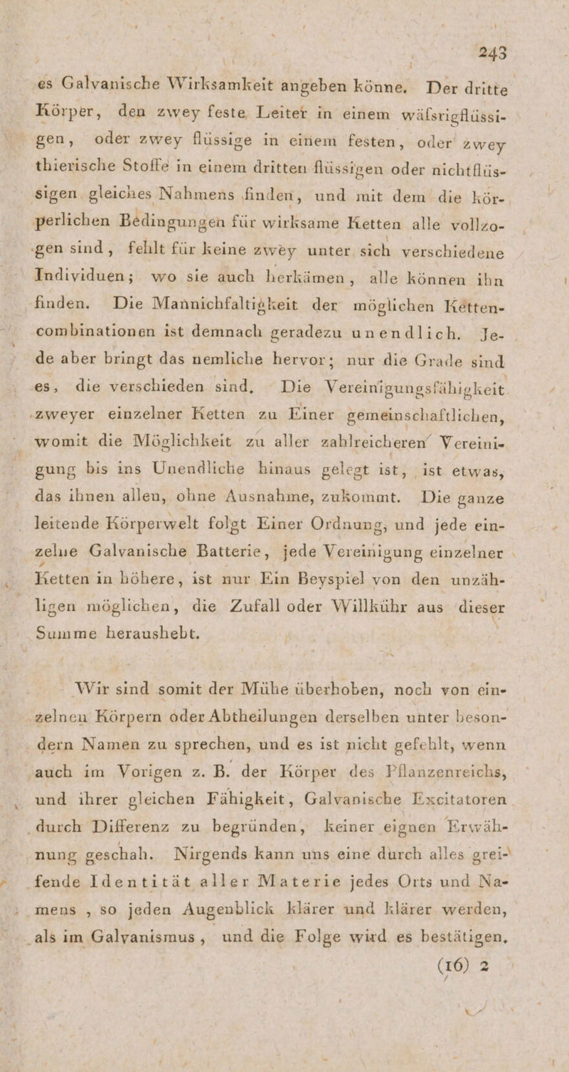 % . ’ R ’ N. / ‚ei ’ j Körper, den zwey feste Leiter in einem wälstigflüssi- thierische Stoffe in einem dritten flüssigen oder nichtflüs- perlichen Bedingungen für wirksame Ketten alle vollzo- Individuen; wo sie auch herkämen , alle können ihn finden. Die Mannichfaltigkeit der möglichen Ketten- combinationen ist demnach geradezu unendlich. Je- de aber bringt das nemliche hervor; nur die Grade sind es, die verschieden sind, Die Vereinigungsfähigkeit. womit die Möglichkeit zu aller zahlreicheren‘ Vereini- gung bis ins Unenädliche hinaus gelegt ist, ist etwas, das ihnen allen, ohne Ausnahme, zukommt. Die ganze leitende Körperwelt folgt Einer Ordnung, und jede ein- zelue Galvanische Batterie, jede Vereinigung einzelner BKetteii in höhere, ist nur Ein Beyspiel von den unzäh- ligen möglichen, die Zufall oder Willkühr aus dieser Summe heraushebt. Wir sind somit der Mühe überhoben, noch von ein- zelnen Körpern oder Abtheilungen derselben unter beson- dern Namen zu sprechen, und es ist nicht gefehlt, wenn auch im Vorigen z. B. der Körper des Pilanzenreichs, und ihrer gleichen Fähigkeit, Galvanische Excitatoren nung geschah. Nirgends kann uns eine durch alles grei- fende Identität aller Materie jedes Orts und Na- mens ‚so jeden Augenblick klärer und klärer werden, ‚als im Galyanismus , und die Folge wird. es bestätigen, (16) 2 z