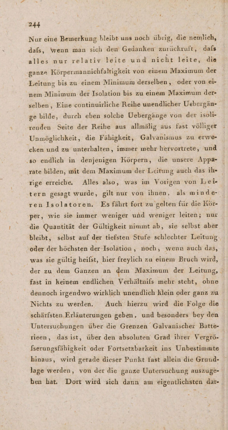 Nur eine Bemerkung bleibt uns noch übrig, die nemlich, dafs, wenn man sich den Gedanken zurückruft, dafs alles nur relativ leite und nicht leite, die ganze Körpermannichfaltigkeit von einem Maximum der Leitung bis zu einem Minimum derselben, oder von ei- nem Minimum der Isolation bis zu einem Maximum der- selben, Eine continuirliche Reihe unendlicher Uebergän- ge bilde, durch eben solche Uebergänge von der isoli- renden Seite der Reihe aus allmälig aus fast völliger Unmöglichkeit, die Fähigkeit, Galvanismus zu erwe- cken und zu unterhalten, immer mehr hervortrete, und ‚so endlich in denjenigen Körpern, die unsere Appa- rate bilden, mit dem Maximum der Leitung auch das ih- rige erreiche. Alles also, was im Vorigen von Lei tern gesagt wurde, gilt nur von ihnen, als min de- ren Isolatoren. Es fährt fort zu gelten für die Kör- per, wie sie immer weniger uhd weniger leiten; nur die Quantität der Gültigkeit nimmt ab, sie selbst aber bleibt, selbst auf der tiefsten Stufe schlechter Leitung. oder der höchsten der Isolation , noch, wenn auch das, was sie gültig heilst, hier freylich zu einem Bruch wird, der zu dem Ganzen an dem Maximum der Leitung, fast in keinem endlichen Verhältnifs mehr steht, ohne dennoch irgendwo wirklich unendlich klein oder ganz zu Nichts zu werden. Auch hierzu wird die Folge die schärfsten,Erläuterungen geben, und besonders bey den Untersuchungen über die Grenzen Galvanischer Batte- rieen, dasist, über den absoluten Grad ihrer Vergrö- fserungsfähigkeit oder Fortsetzbarkeit ins Unbestimmte hinaus, wird gerade dieser Punkt fast allein die Gruud- lage werden, von der die ganze Untersuchung auszuge- ben hat. Dort wird sich dann am eigentlichsten dat-