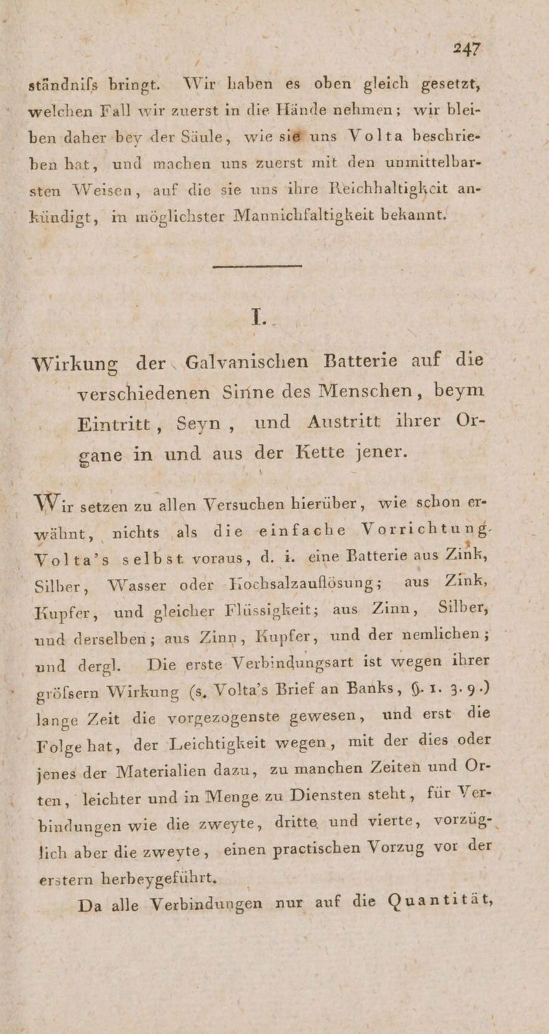 ständnifs bringt. Wir haben es oben gleich gesetzt, welchen Fall wir zuerst in die Hände nehmen; wir blei- ben daher bey der Säule, wie si@uns Volta beschrie- ben hat, und machen uns zuerst mit den unmittelbar- sten Weisen, auf die sie uns ihre Reichhaltigkcit an- kündigt, m möglichster Mannichfaltigkeit bekannt. 18 Wirkung der. Galvanischen Batterie auf die verschiedenen Sirine des Menschen, beym Eintritt, Seyn, und Austritt ihrer Or- gane in und aus der Kette jener. \ Wir setzen zu allen Versuchen hierüber, wie schon er- wähnt, nichts als die einfache Vorrichtung:- Volta’s selbst voraus, d. i. eine Batterie aus Zink, Silber, Wasser oder -hochsalzaullösung; aus Zink, Kupfer, und gleicher Flüssigkeit; aus Zinn, Silber, und derselben; aus Zinn, Kupfer, und der nemlichen ; and dergl. Die erste Verbindungsart ist wegen ihrer grölsern Wirkung (8, Volta’s Brief an Banks, 6.1. 3.9.) lange Zeit die vorgezogenste gewesen, und erst die Folge hat, der Leichtigkeit wegen, mit der dies oder jenes der Materialien dazu, zu manchen Zeiten und Or- ten, leichter und in Menge zu Diensten steht, für Ver- bindungen wie die zweyte, dritte und vierte, vorzüg- lich aber die zweyte, einen practischen Vorzug vor der erstern herbeygeführt. Da alle Verbindungen nur auf die Quantität,