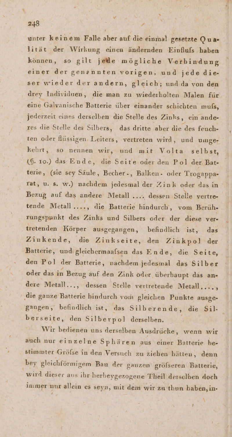 unter keinem Falle aber auf die einmal gesetzte Qua- lität der Wirkung einen ändernden Einflufs haben können, so gilt jede mögliche Verbindung einer der genannten vorigen, und jede die- ser wieder der andern, gleich; und da von den drey Individuen, die man zu wiederholten Malen für eine Galvanische Batterie über einander schichten muls, jederzeit eines derselben die Stelle des Zinks, ein ande- res die Stelle des Silbers, das dritte aber die Fade feuch- ten oder flüssigen. Leiters, vertreten wird, und umge- kehrt, so nennen wir, und mit Volta selbst, (6. 10.) das Ende, die Seite oder den Pol der. Bat- terie, (sie sey Säule, Becher-, Balken- oder Trogappa- rat, u. s. w.) nachdem jedesmal der Zink oder dasin Bezug auf das andere Metall .... dessen ‚Stelle vertre- tende Metall Ba die Batterie hindurch, vom Berüh- rungspunkt des Zinks und Silbers oder der diese ver- tretenden Körper ausgegangen, befiudlich ist, das Zinkende, die Zinkseite, den Zinkpo] der Batterie, und: gleichermaalsen das Ende, die Seite, den Po] der Batterie, nachdem jedesmal das Silber oder das in Bezug auf den Zink oder ‚überhaupt das an- dere Metall..,, dessen Stelle vertretende Metall,..., ' die ganze Batterie hindurch vorh gleichen Punkte ausge- gangen, befindlich ist, das Silber ende, die Ssil- berseite, den Silberpol derselben. Wir bedienen uns derselben Ausdrücke, wenn wir auch nur einzelne Sphären aus einer Batterie be- stimmter Gröfse in den Versuch zu ziehen hätten ,„ denn bey gleichförmigem Bau der ganzen gröfseren Batterie, wird dieser aus ihr herbeygezogene Theil derselben doch immer nur allein es seyn, mit dem wir za thun haben, in- 4 \
