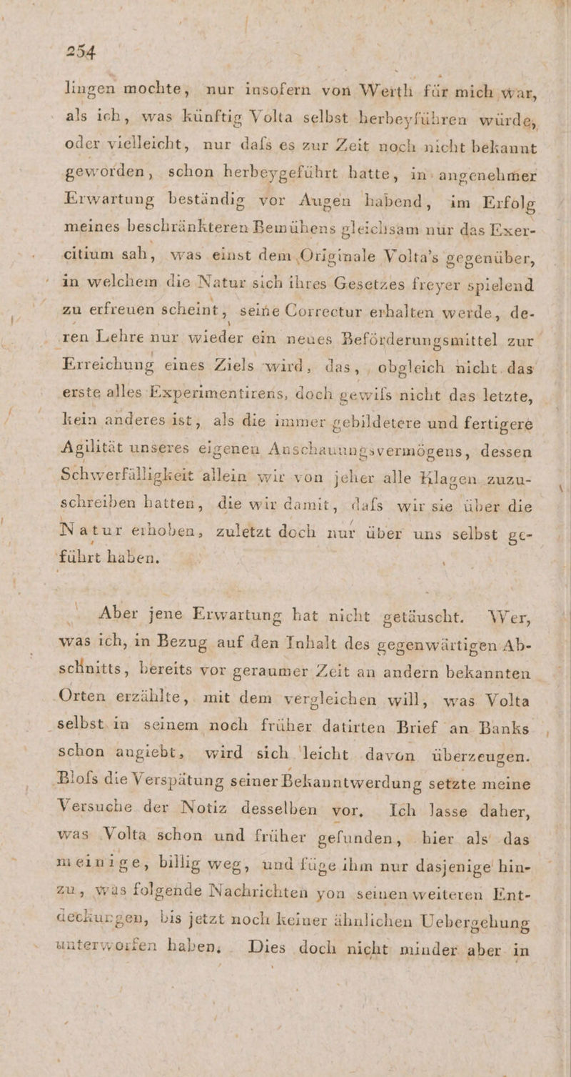 lingen mochte, nur insofern von Werth für mich war, als ich, was künftig Volta selbst herbeyführen würde, oder vielleicht, nur dafs es zur Zeit noch nicht bekannt geworden , schon herbeygeführt hatte, in angenehmer Erwartung beständig vor Augen habend, im Erfolg meines beschränkteren Bemühens gleichsam nur das Exer- citium sah, was einst dem ‚Originale Volta’s gegenüber, in welchem die Natur sich ihres Gesetzes freyer spielend zu erfreuen scheint, seine Correctur erhalten werde, de- ‚ren Lehre nur ickar ein neues Beförderungsmittel zur Erreichung eines Ziels wird, das, , obgleich nicht. das’ erste alles Experimentirens, doch gewils nicht das letzte, kein anderesist, als die immer gebildetere und fertigere Agilität unseres eigenen Auscha unngsvermögens, dessen Schwerfälligkeit allein wir von jeher alle Klagen. zuzu- schreiben hatten, die wir damit, a wir sie über die Natur erhoben, zuletzt doch Tau über uns selbst gC- führt haben. \ Aber jene Erwartung hat nicht getäuscht. Wer, was ich, in Bezug auf den Inhalt des gegenwärtigen Ab- scHnitts, bereits vor geraumer Zeit an andern bekannten Orten erzählte, . mit dem vergleichen will, was Volta ‚selbst. in seinem noch früher datirten Brief an Banks schon angiebt, wird sich leicht davon überzeugen. ‚Blofs die Verspätung seiner Bekauntwerdung setzte meine Versuche der Notiz desselben vor, Ich Jasse daher, was Volta schon und früher gelunden, hier als das mein ige, billig weg, und füge ihm nur dasjenige hin- zu, wüs folgende Nachrichten yon seinen weiteren Ent- deckurgen, bis jetzt noch keiner ähnlichen Uebergehung sunterworien haben, Dies doch nicht minder aber in I)