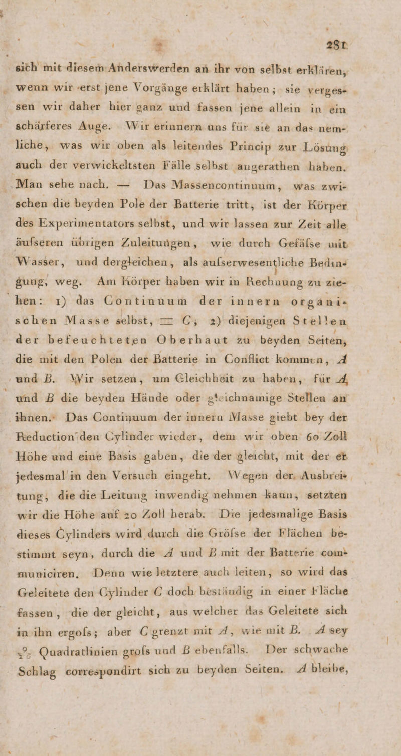 . S ' 2 28t wenn wir «erst jene Vorgänge erklärt haben; sie verges- sen wir daher hier ganz und fassen jene allein in ein schärferes Auge. Wir erinnern uns für sıe an das nem- liche, was wir oben als leitendes Princip zur Lösung schen die beyden Pole der Batterie tritt, ist der Körper des Experimentators selbst, und wir lassen zur Zeit alle äufseren übrigen Zuleituigen, wie durch Gefälse wit Wasser, und dergleichen, als N Ya Bedın- gung, weg. Am Körper haben wir ın Rechuung zu zie- schen Masse selbst, — GC; 2) diejenigen Stellen der befeuchteten Oberhaut zu beyden Geitakh die mit den Polen der Batterie in Confliet kommen, A und B. Wir setzen, um Gleichheit zu haben, für 4 und B die beyden Hände oder gteichnamige Stellen an Reduction'den Cylinder wieder, dem wir oben 60 Zoll Höhe und eine Basis gaben, die der gleicht, mit der eb jedesmal in den Versuch eingeht. Wegen der, Ausbreis tung, die die Leitung inwendig nehmen kaun, setzten wir die Höhe auf 20 Zoll herab. Die jedesmalige Basis dieses Oylinders wird durch die Grölse der Flächen be- stimmt srhs durch die 4 und B mit der Batterie com- municiren, Denn wie letztere auch leiten, so wird das Geleitete den Gylinder © doch bestiudig in einer Fläche fassen, ‘die der gleicht, aus welcher das Geleitete sich in’ihn ergols; aber C grenzt mit 4, wie mit B. . A sey ”- Quadratlinien grols und B ebenfalls. Der schwache Schlag corespondirt sich zu beyden Seiten, A bleibe,