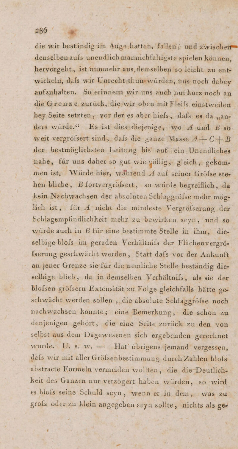 die wir beständigim Auge.hatten, fallen; und zwischeit= denselbenaufs unendlich mannichfaltigste spielen können, hervorgeht ‚ ist nunmehr aus, demselben 'so leicht zu ent- wickeln, dals wir Unrecht .thumswürden, üns.noch dabey aufzubalten. So erinnern wir uns auch nur kurz.noch an die Gremwze. zurück, die-wir oben mit Fleifs einstweilen bey Seite setzten, vor der es aber hiels., dafs es da „an- ders würde.“ Esıst dies: diejenige, wo: A: und Bso weit vergrölsert sind,..dals die ganze Masse 34 CHR der bestmöglichsten Leitung bis auf ein Unendliches nahe, für uns daher so gut wie yöllig, + gleich, gekom- men ist, Würde bier, vifhiend A auf seiner Gröfse ste- hen bliebe, B fortvergrölsert ‚ so würde begreiflich,, :da kein Nechwachsen der absoluten Schlaggröfse mehr mög- Jich ist, für A nicht die mindeste Vergrölserung der Schlagemplindlichkeit mehr zu bewirken seyn, und so würde auch in B für eine bestimmte Stelle in ihm, die- selbige blofs im geraden Verhältnils der Flächenvergrö- fserung geschwächt werden, Statt dafs vor der Ankunft an jener Grenze sie'für die nemliche Stelle beständig die- selbige blieb, da in demselben Verhältnifs, als sie der blofsen gröfsern Extensität zu Folge gleichfalls hätte ge- schwächt werden sollen ‚ die absolute Schlaggröfse noch nachwachsen konnte; eine Bemerkung, die schon zu denjenigeu gehört, die eine Seite zurück zu den von selbst aus dem Dagewesenen sich ergebenden gerechnet wurde. U. s. w. — Hat’ übıigens jemand vergessen, dals wır mit aller Grölsenbestimmung durch Zahlen blofs abstracte Formeln vermeiden wollten, die die Deutlich- keit des Ganzen nur verzögert haben würden, so wird es biols seine Schuld seyn, wenn er in dem, was zu grols oder zu klein angegeben seya sollte, nichts als ge- P