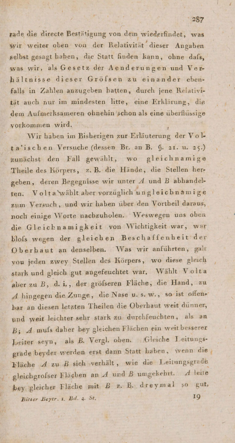 rade die directe Bestätigung von dem WIORRURRIBEN was wir weiter oben von der RO SENL-E, dieser Angaben ‚selbst gesagt haben, dıe Statt finden kann, ohne dafs, was wir, als Gesetz der Aenderungen und Ver- hältnisse dieser Gröfsen zu einander ebenr- falls in Zahlen anzugeben hatten, durch jene Relativi- tät auch nur im mindesten litte, eine Erklärung, die dem Aufmerksameren ohnehin 'schon als eine überflüssige ‚vorkommen wird. Wir haben im Bisherigen zur Erläuterung der Vo l- ta’ischen Versuche (dessen Br. an B. 6. 21. u. 25.) zunächst den Fall gewählt, wo gleich nami ge Theile des Körpers, z.B. die Hände, die Stellen her- geben, deren Begegnisse wir unter A und B abhandel- ten. Volta'wählt aber vorzüglich ungleichnamige zum: Versuch , und wir haben über den Vortbeil daraus, noch einige Worte nachzuholen. Weswegen uns oben die Gleichnamigkeit von Wichtigkeit war, war blols wegen der gleichen Beschaffenheit ‘der Oberhaut an denselben. Was wir anführten, gait von jeden zwey Stellen des Körpers, wo diese gleich stark und gleich gut angefeuchtet war. Wählt V olta aber zu B, d. i., der gröfseren Fläche, die Hand, zu ‚A hingegen die Zunge, die Nase u. s. w., so ist offen- bar Pr diesen letzten Theilen die Oberhaut weit dünner, und weit leichter sehr stark zu. durchfeuchten, als an B; 4 muls daher bey gleichen Flächen ein weit besserer Jueiter seyn, als B. Vergl. oben. Gleiche Leeitungs- grade beyder werden erst dann Statt haben, wenn die tläche A zu B sich ‚verhält, wie die Leitungsgrade bey. gleicher Fläche mit B z. B.. dreymal so gut, Ritter Beytr. x. Bd. 4. St, 19 \