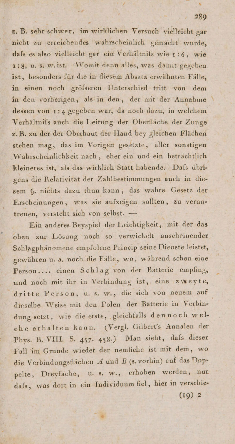 Ay % on , 289 * z. B. sehr schwer, im wirklichen Versuch vielleicht gar nicht zu erreichendes wahrscheinlich gemacht wurde, dals es also vielleicht gar ein Verhältnifs wie 1:6, wie 1:8, u. s. w.ist. ‘Womit denn alles, was damit gegeben ist, besonders für die in diesem Absatz erwähnten Fälle, in einen noch grölseren Unterschied tritt von dem in den vorherigen, als in den, der mit der Annahme dessen von 1:4 gegeben war, da noch dazu, in EEE TER Verhältnils auch die Leitung der Oberfläche der Zunge z.B. zu der der Oberhaut der Hand bey gleichen Flächen stehen mag, das im Vorigen gesetzte, aller sonstigen Wahrscheinlichkeit nach, eher ein und ein beträchtlich kleineres ist, als das wirklich Statt habende. Dals übri- gens die Relativität der Zahlbestimmungen auch in die- sem (. nichts dazu thun kann, das wahre Gesetz der Erscheinungen, was sie aufzeigen sollten, zu verun- treuen, versteht sich von selbst. — Ein anderes Beyspiel der Leichtigkeit, mit der das oben zur Lösung noch so verwickelt anscheinender Schlagphänomene empfolene Princip seine Dienste leistet, gewähren u. a. noch die Fälle, wo, während schon eine Ferson.... einen Schlag von der Batterie empfing, und noch mit ihr in Verbindung ist, eine zweyte, dritte Person, u. s. w., die sich von neuem auf dieselbe Weise mit den Polen der Batterie in Verbin- dung setzt, wie die erste, ‚gleichfalls dennoch wel. che erhalten kann. w«Vergl. Gilbert’s Annalen der Phys. B. VIIL S. 457. 458.) Man sieht, dals dieser Fall im Grunde wieder der nemliche ist mit dem, wo die Verbindungsflächen A und B (s. vorhin) auf das Dpp- pelte, Dreyfache, u. s. w., erhoben werden, nur. dals, was dort in ein Individuum fiel, hier in verschie- (19) 2
