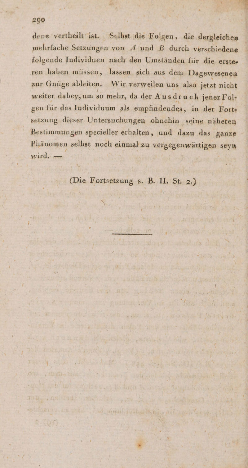 dene vertheilt ist. Selbst die Folgen, die dergleichen mehrfache Setzungen von A und B durch verschiedene folgende Individuen nach den Umständen für die erster ren haben müssen, lassen sich aus dem Dagewesenen zur Gnüge ableiten. Wir verweilen uns also jetzt nicht weiter dabey, um so mehr, da der Ausdruck jener Fol» gen für das Individuum als Euirlifdendes; in der Fort- setzung dieser Untersuchungen ohnehin seine näheren Bestimmungen specieller erhalten, und dazu das ganze Phänomen selbst noch anal zu NREERBPPRÜESRIBER seyn wird.: — (Die Fortsetzung s. B. I. St. 2.)