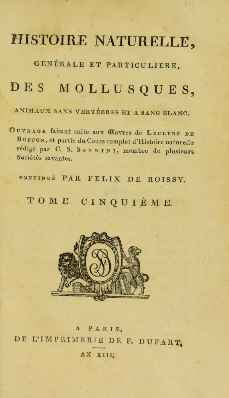 HISTOIRE NATURELLE, GENERALE ET PARTICULIERE, DES MOLLUSQUES, ANIMAUX SANS VERTÈBRES ET A SANG BLANC. Ouvrage faisant suite aux (Euvres de Leclerc de Buffon, et partie du Cours complet d’Histoirc naturelle rédigé par C. S. Somnimi, membre de plusieurs i Sociétés savantes. continué PAR FELIX DE ROISSY. tome cinquième.