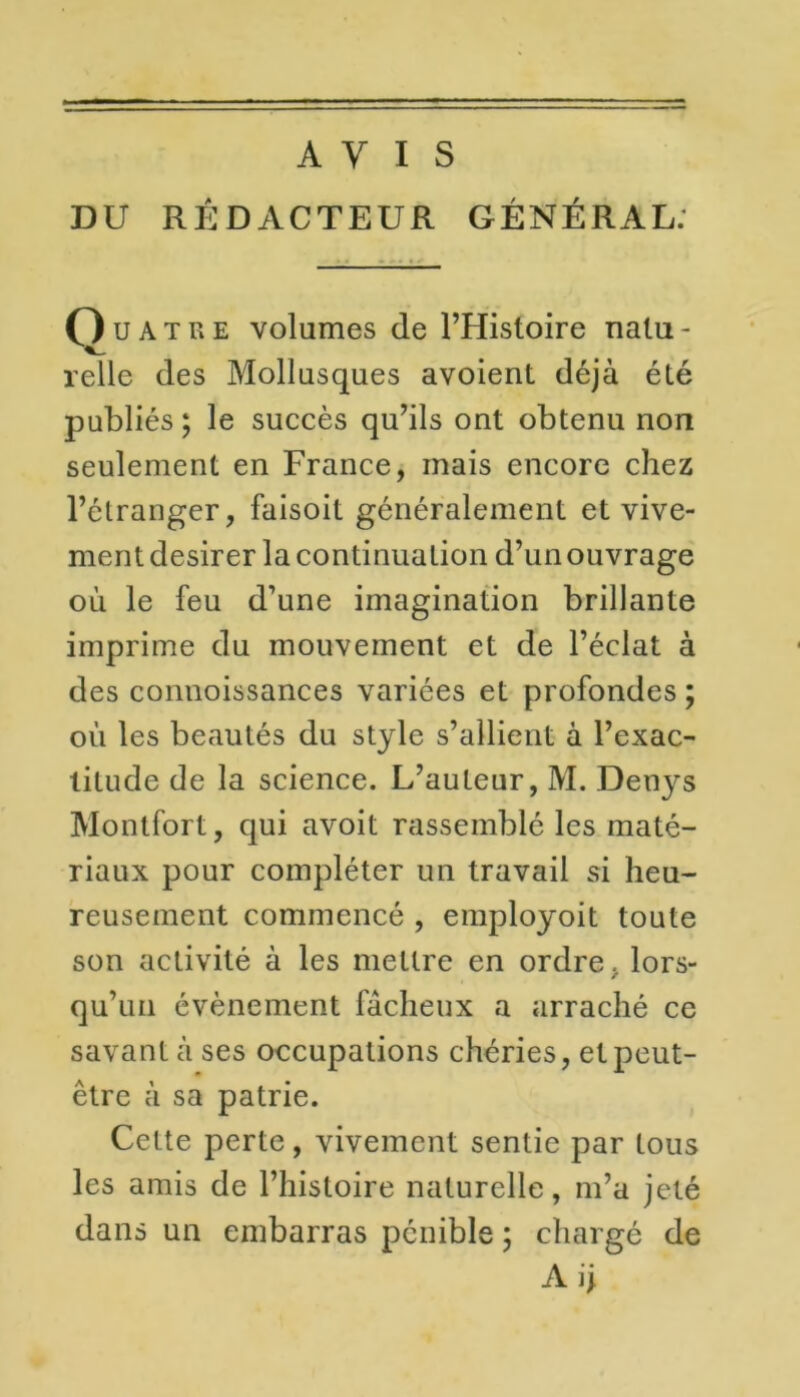 AVIS DU RÉDACTEUR GÉNÉRAL. Ouatre volumes (le l’Histoire natu- relie des Mollusques avoient déjà été jmbliés ; le succès qu’ils ont obtenu non seulement en France, mais encore chez l’étranger, faisoit généralement et vive- ment desirer la continuation d’un ouvrage où le feu d’une imagination brillante imprime du mouvement et de l’éclat à des connoissances variées et profondes ; où les beautés du style s’allient à l’exac- titude de la science. L’auteur, M. Denys Montfort, qui avoit rassemblé les maté- riaux pour compléter un travail si heu- reusement commencé , employoit toute son activité à les mettre en ordre, lors- qu’un évènement fâcheux a arraché ce savant à ses occupations chéries, et peut- être à sa patrie. Cette perte, vivement sentie par tous les amis de l’histoire naturelle, m’a jeté dans un embarras pénible ; chargé de Aij