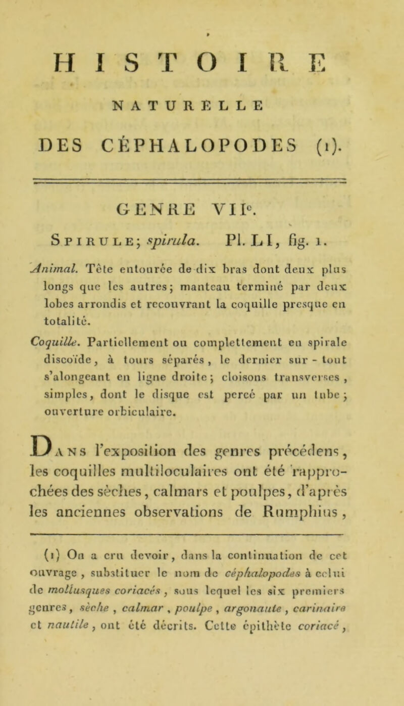 NATURELLE DES CÉPHALOPODES (i). GENEE VIIe. Spirule; spirula. PI. LI, fig. 1. minimal. Tète entourée de dix bras dont deux plus longs que les autres; manteau terminé par deux lobes arrondis et recouvrant la coquille presque en totalité. Coquille. Partiellement ou complettcmeut en spirale discoïde, à tours séparés, le dernier sur - tout s’alongeant en ligne droite; cloisons transverses, simples, dont le disque est percé par un tube; ouverture orfciculairc. D ans l'cxposilion des genres précédera, les coquilles multiloculaires ont été rappro- chées des sèches, calmars et poulpes, d’après les anciennes observations de Rumpliius , (i) On a cru devoir, dans la continuation de cet ouvrage , substituer le nom de céphalopodes à celui de mollusques coriaces , sous lequel les six premiers genres , sèche , calmar , poulpe , argonaute , carinaire et nautile, ont été décrits. CetLe épithète coriace,