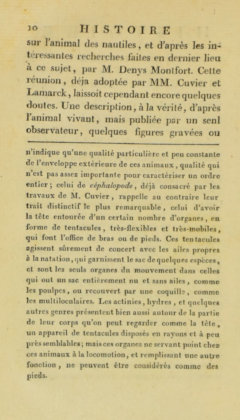 sur 1 animal des nautiles, et d’après les iiU téjessantes recherches faites en dernier heu h ce sujet, par M. Denys Monlfort. Cette îéunion, déjà adoptée par MM. Cuvier et Laniarck, laissoit cependant encore quelques «îoutes. Une description, à la vérité, d’après 1 animal vivant, mais publiée par un sent observateur, quelques figures gravées ou il indique qu’une qualité particulière et peu constante cte l enveloppe extérieure de ces animaux , qualité qui il est pas assez imporlante pour caractériser un ordre entier; celui de céphalopode , déjà consacré par les travaux de M. Cuvier , rappelle au contraire leur trait distinctif le plus remarquable , celui d’avoir la tête entourée d’un certain nombre d’organes, en forme de tentacules, très-flexibles et très-mobiles, qui font l’office de bras ou de pieds. Ces tentacules agissent sûrement de concert avec les ailes propres à la natation, qui garnissent le sac de quelques espèces, et sont les seuls organes du mouvement dans celles qui ont un sac entièrement nu et sans ailes, comme les poulpes, ou recouvert par une coquille, comme les multiloculaires. Les actinies, hydres , et quelques autres genres présentent bien aussi autour de la partie de leur corps qu’on peut regarder comme la tête , un appareil de tentacules disposés en rayons et à peu près semblables; mais ces organes ne servant point chez ces animaux à la locomotion, et remplissant une aube fonction , ne peuvent être considérés comme des pieds.