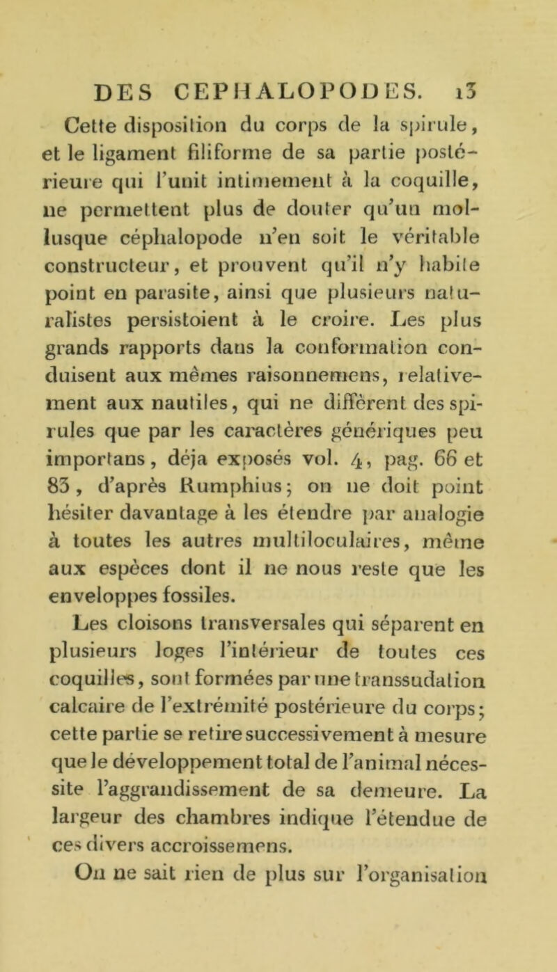 Cette disposition du corps de la spirille, et le ligament filiforme de sa partie posté- rieure qui l’unit intimement à la coquille, 11e permettent plus de douter qu’un mol- lusque céphalopode 11’en soit le véritable constructeur, et prouvent qu'il n’y habile point en parasite, ainsi que plusieurs natu- ralistes persistoient à le croire. Les plus grands rapports dans la conformation con- duisent aux mêmes raisonnemens, relative- ment aux nautiles, qui ne diffèrent des spi- rilles que par les caractères génériques peu importans, déjà exposés vol. 4, pag. 66 et 83, d’après Rumphius; on 11e doit point hésiter davantage à les étendre par analogie à toutes les autres multiloculaires, même aux espèces dont il ne nous reste que les enveloppes fossiles. Les cloisons transversales qui séparent en plusieurs loges l’intérieur de toutes ces coquilles, sont formées par une transsudalion calcaire de l’extrémité postérieure du corps; cette partie se retire successivement à mesure que Je développement total de l’animal néces- site Paggrandissement de sa demeure. La largeur des chambres indique l’étendue de ces divers accroisse mens. O11 ne sait rien de plus sur l’organisation