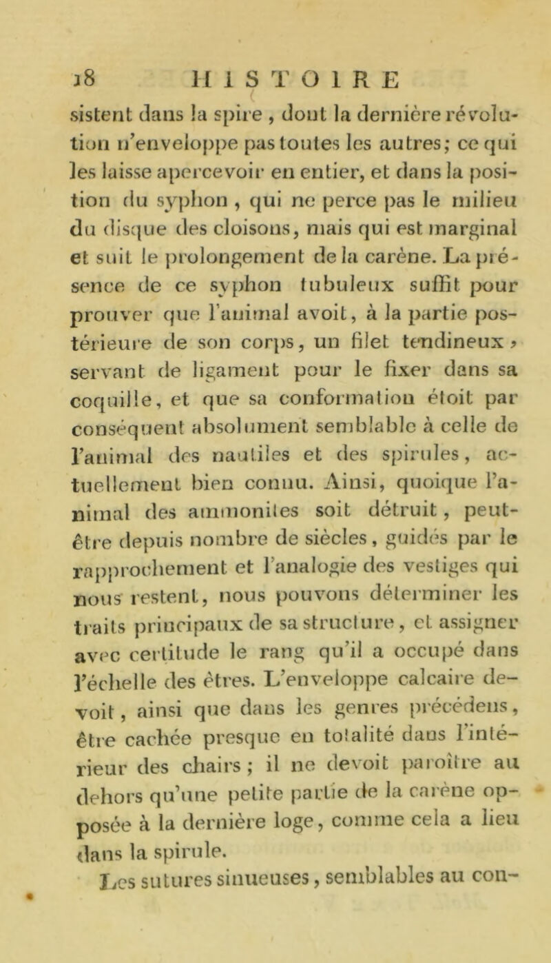 . ( sistent dans !a spire , dont la dernière révolu- tion n’enveloppe pas toutes les autres; ce qui les laisse apercevoir en entier, et dans la posi- tion du syphon , qui ne perce pas le milieu du disque des cloisons, mais qui est marginal et suit le prolongement delà carène. La pré- sence de ce syphon tubuleux suffit pour prouver que l’animal avoit, à la partie pos- térieure de son corps, un filet tendineux? servant de ligament pour le fixer dans sa coquille, et que sa conformation éloit par conséquent absolument semblable à celle de l’animal des nautiles et des spirilles, ac- tuellement bien connu. Ainsi, quoique l’a- nimal des ammonites soit détruit, peut- être depuis nombre de siècles, guidés par le rapprochement et l’analogie des vestiges qui nous restent, nous pouvons déterminer les traits principaux de sa structure, et assigner avec certitude le rang qu'il a occupé dans l’échelle des êtres. L’enveloppe calcaire dé- çoit, ainsi que dans les genres précédens, être cachée presque en totalité dans 1 inté- rieur des chairs; il ne devoit paroîlre au dehors qu’une petite partie de la carène op- posée à la dernière loge, comme cela a lieu dans la spirulp. Les sutures sinueuses, semblables au con-