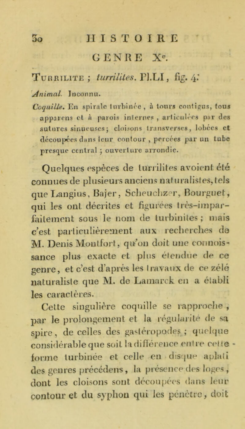 GENRE Xe. Turrïlite ; turriiites. PJ.LI, fig. 4* Animal. Inconnu. Coquille. En spirale 1 urbinée , à leurs conligus, fous appareils cl à paiois internes , articulées par des sutures sinueuses ; cloisons Iransverses, lobées et découpées dans leur contour , percées par un tube presque central ; ouverture arrondie. Quelques espèces de luriilites avoient été connues de plusieurs anciens naturalistes,tels que Langius, Bajer, Sclieuchzer, Bourguet, qui les onl décrites et figurées très-impar- faitement sous le nom de turbiniles ; mais c’est particulièrement aux recherches de M. Denis Moutfort, qu’on doit une connois- sance plus exacte et plus étendue de ce genre, et c’est d’après les Ira vaux de ce zélé naturaliste que M. de Lamarck en a élabli les caractères. Cette singulière coquille se rapproche , par le prolongement et la régularité de sa spire, de celles des gastéropodes ; quelque considérable que soit la diiïérence entre celle - forme turbinée et celle en disque aplati des genres précédens, la présence des loges, dont les cloisons sont découpées dans leur contour et du syphon qui les pénètre, doit