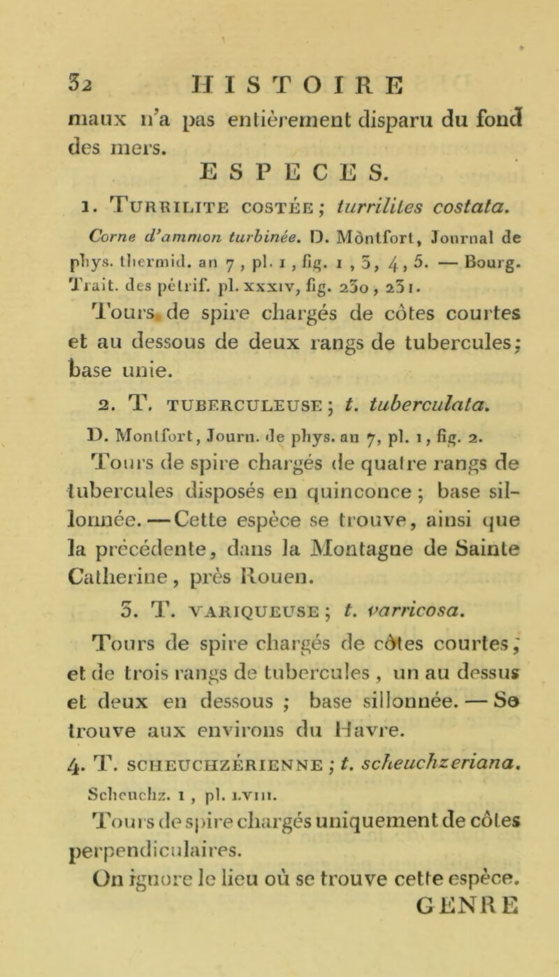 maux n'a pas entièrement disparu du fond des mers. ESPECES. 1. Turrilite costée ; turrililes costata. Corne d’ammon turbinée. D. Môntfort, Journal de pliys. tliermid. an 7 , pl. 1 , fi*;. 1 , 5, 4> 5. — Bourg. Trait, des pélrif. pl. xxxiv, fig. 23o, 231. l'ours» de spire chargés de côtes courtes et au dessous de deux rangs de tu hercules ; base unie. 2. T. tuberculeuse ; t. tuberculata. 13. Montfort, Journ. de pliys. an 7, pl. 1, fig. 2. Tours de spire chargés de quaire rangs de tubercules disposés en quinconce ; base sil- lonnée.— Cette espèce se trouve, ainsi que la précédente, dans ]a Montagne de Sainte Catherine, près Rouen. 5. T. variqueuse ; t. varricosa. Tours de spire chargés de côtes courtes; et de trois rangs de tubercules , un au dessus et deux en dessous ; base sillonnée. — Sa trouve aux environs du Havre. 4. T. sciieuchzérienne ; t. scheuchzeriana. Sclieuchz. 1 , pl. i.vin. Tours de spire chargés uniquement de côtes perpendiculaires. On ignore le lieu où se trouve cette espèce. GENRE