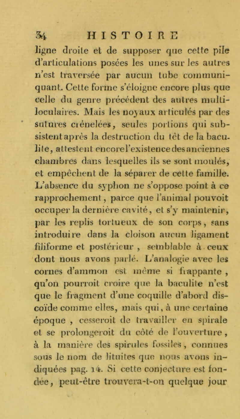 ligne droite et de supposer que cette pile d’articulations posées les unes sur les autres n’est traversée par aucun tube communi- quant.. Cette forme s’éloigne encore plus que celle du genre précédent des autres multi- loculaires. Mais les no) aux articulés par des sutures ciénelées, seules perlions qui sub- sistent après la destruction du tèt de la bacu- lile, attestent encorel’existence des anciennes chambres dans lesquelles ils se sont moulés, et empêchent de la séparer de cette famille. L’absence du syphon ne s’oppose point à ce rapprochement, parce que l’animal pouvoit occuper la dernière cavité, et s’y maintenir, par les replis tortueux de son corps, sans introduire dans la cloison aucun ligament filiforme et postérieur, semblable à ceux dont nous avons parlé. L’analogie avec les cornes d’aramon est même si frappante , qu’on pourroil croire que la baculiie n’est que le fragment d’une coquille d’abord dis- coïde comme elles, mais qui, à une certaine époque , cesserait de travailler en spirale et se prolongerait du côté de l’ouverture, à la manière des spirilles fossiles , connues sous le nom de lituites que nous avons in- diquées pag. 14. Si cette conjecture est fon- dée, peut-être trouvera-t-on quelque jour