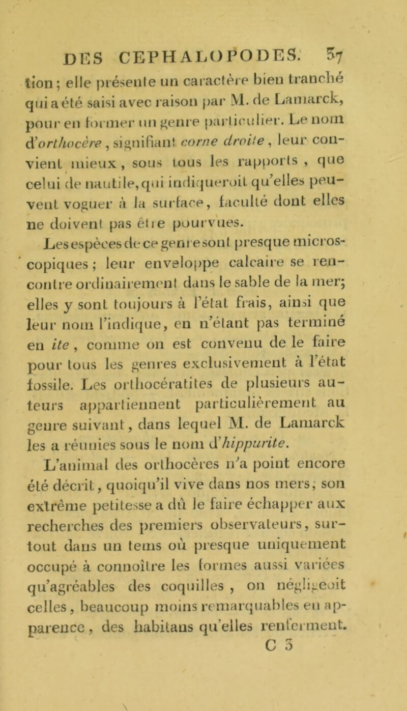 lion; elle présente un caractère bien tranche qui a été saisi avec raison par M. de Lamarck, pour en tonner un genre particulier. Le nom d’orthocère, signifiant corne droite , leur con- vient mieux , sous tous les rapports , que celui de nautile,qui indiquerait qu’elles peu- vent voguer à la surface, faculté dont elles ne doivent pas ëiie pourvues. Les espèces de ce genre sont presque micros- copiques ; leur enveloppe calcaire se ren- contre ordinairement dans le sable de la mer; elles y sont toujours à l’état fiais, ainsi que leur nom l’indique, en n étant pas terminé en ite , comme on est convenu de le faire pour tous les genres exclusivement à l’état fossile. Les orthocératites de plusieurs au- teurs appartiennent particulièrement au genre suivant, dans lequel M. de Lamarck les a réunies sous le nom d'hippurite. L’animal des orthocères n’a point encore été décrit, quoiqu’il vive dans nos mers, son extrême petitesse a dû le faire échapper aux recherches des premiers observateurs, sur- tout dans un tems où presque uniquement occupé à connoître les formes aussi variées qu’agréables des coquilles , on négügeoit celles, beaucoup moins remarquables eu ap- parence , des habitans qu elles renferment. C 3