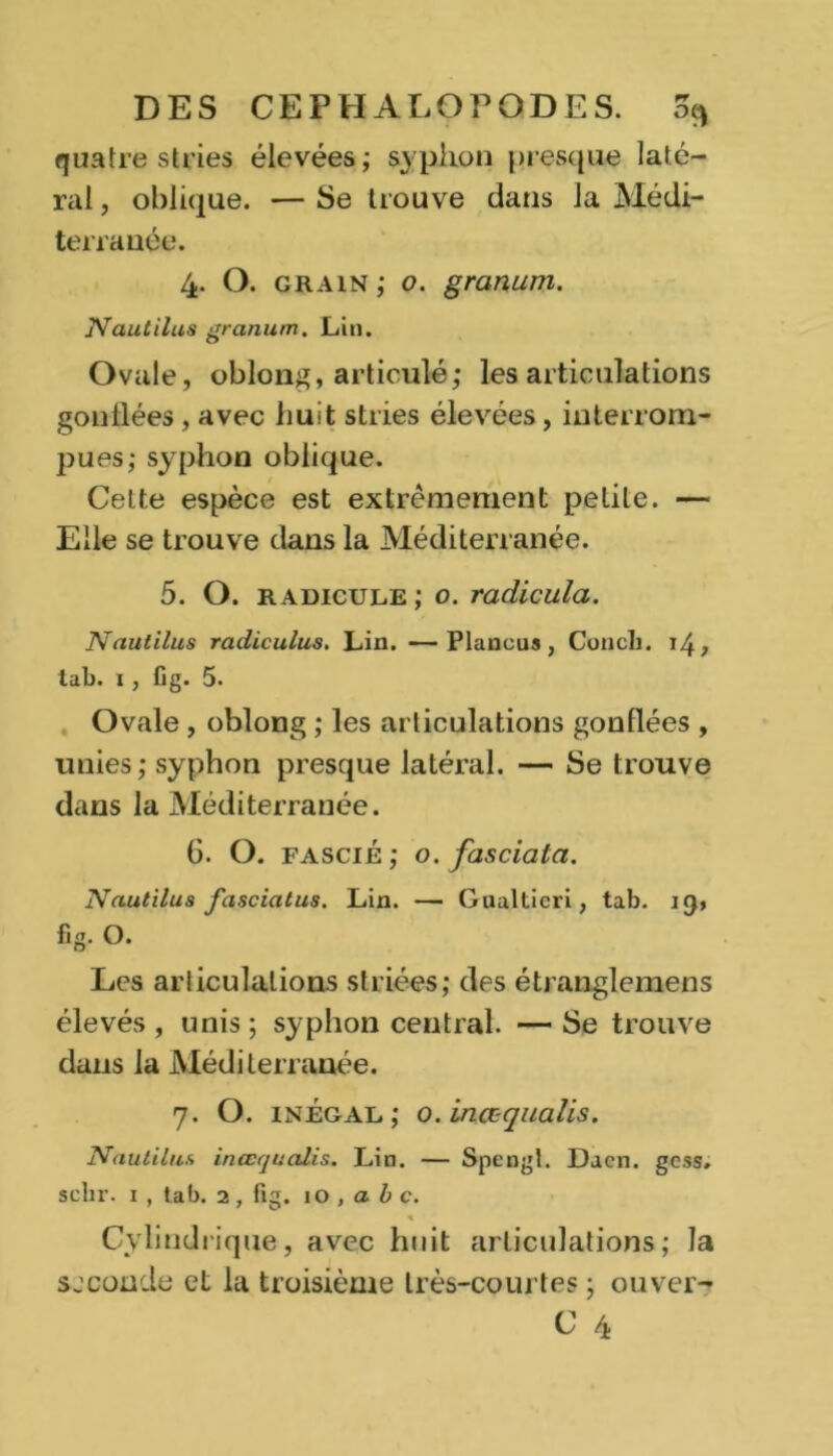 quatre stries élevées; syphon presque laté- ral , oblique. — Se trouve dans la Médi- terrauée. 4. O. grain; o. granum. N au ti lus granum. Lin. Ovale, oblong, articulé; les articulations gonllées, avec huit stries élevées, interrom- pues; syphon oblique. Celte espèce est extrêmement petite. — Elle se trouve dans la Méditerranée. 5. O. radicule; o. radicula. JVautilus radiculus. Lin. —Plancus, Concli. 14, tab. 1 , fig. 5. Ovale , oblong ; les articulations gonflées , unies; syphon presque latéral. — Se trouve dans la Méditerranée. 6. O. fascié; o. fasciala. Nautilus fasciatus. Lin. — Gualticri, tab. 19, fig. O. Les articulations striées; des étranglemens élevés , unis ; syphon central. — Se trouve dans la Méditerranée. 7. O. inégal; o.inœquaüs. Nautilus inœqualis. Lin. — Spengt. Dacn. gcss. sclir. 1 , tab. 2, fig. 10 , a b c. 1 Cylindrique, avec huit articulations; la seconde et la troisième très-courtes ; ouver- C 4