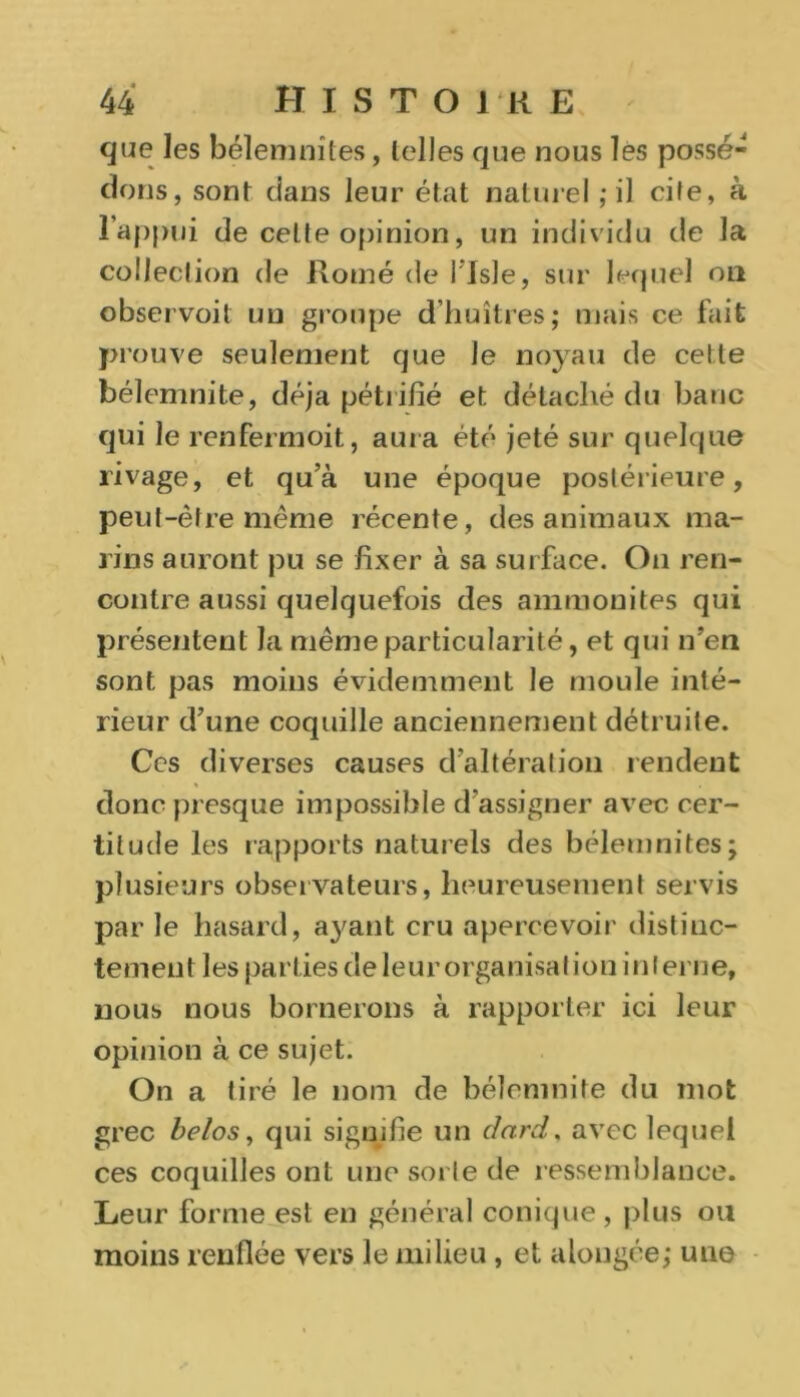que les bélenmites, telles que nous les possé- dons, sont dans leur état naturel ; il cite, à l'appui de celte opinion, un individu de la colleclion de Rome de i Isle, sur lequel on observoit un groupe d’huîtres; mais ce fait prouve seulement que Je noyau de cette bélemnite, déjà pétrifié et détaché du banc qui le renfermoit, aura été jeté sur quelque rivage, et qu’à une époque postérieure, peut-être même récente, des animaux ma- rins auront pu se fixer à sa surface. On ren- contre aussi quelquefois des ammonites qui présentent la même particularité, et qui n’en sont pas moins évidemment le moule inté- rieur d’une coquille anciennement détruite. Ce s diverses causes d’altération rendent donc presque impossible d’assigner avec cer- titude les rapports naturels des bélemnites; plusieurs observateurs, heureusement servis par le hasard, ayant cru apercevoir distinc- tement les parties de leur organisation interne, nous nous bornerons à rapporter ici leur opinion à ce sujet. On a tiré le nom de bélemnite du mot grec belos, qui signifie un dard. avec lequel ces coquilles ont une sorte de ressemblance. Leur forme est en général conique, plus ou moins renflée vers le milieu, et alongée; une