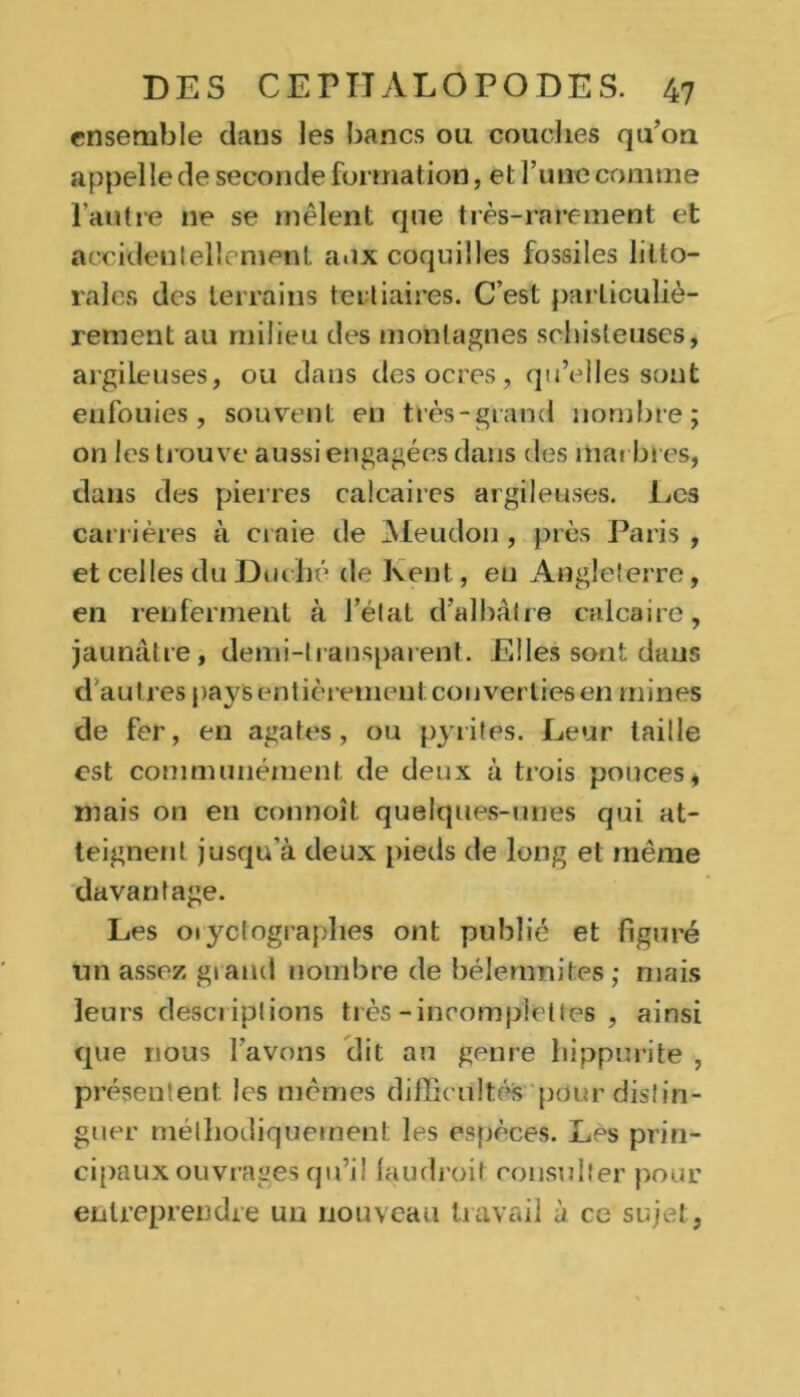 ensemble dans les bancs ou couches qu’on appelle de seconde formation, et l’une connue l’autre ne se mêlent que très-rarement et accidentellement aux coquilles fossiles litto- rales des terrains tertiaires. C’est particuliè- rement au milieu des montagnes schisteuses, argileuses, ou dans des ocres, qu’elles sont enfouies, souvent en très-grand nombre; on les trouve aussi engagées dans des marbres, dans des pierres calcaires argileuses. Les carrières à craie de Meudon , près Paris , et celles du Duché de Kent, eu Angleterre, en renferment à l’état d’albâtre calcaire, jaunâtre, demi-transparent. Elles sont dans d autres pays entièrement; converties en mines de fer, en agates, ou pyrites. Leur taille est communément de deux à trois pouces, mais on en connoît quelques-unes qui at- teignent jusqu'à deux pieds de long et même davantage. Les 01 yctograplies ont publié et figuré tin assez grand nombre de bélemnites; mais leurs descriptions très-incompletles , ainsi que nous l’avons dit au genre hippurite , présentent les mêmes difficultés pour distin- guer méthodiquement les espèces. Les prin- cipaux ouvrages qu’il (audroit consulter pour entreprendre un nouveau travail à ce sujet,