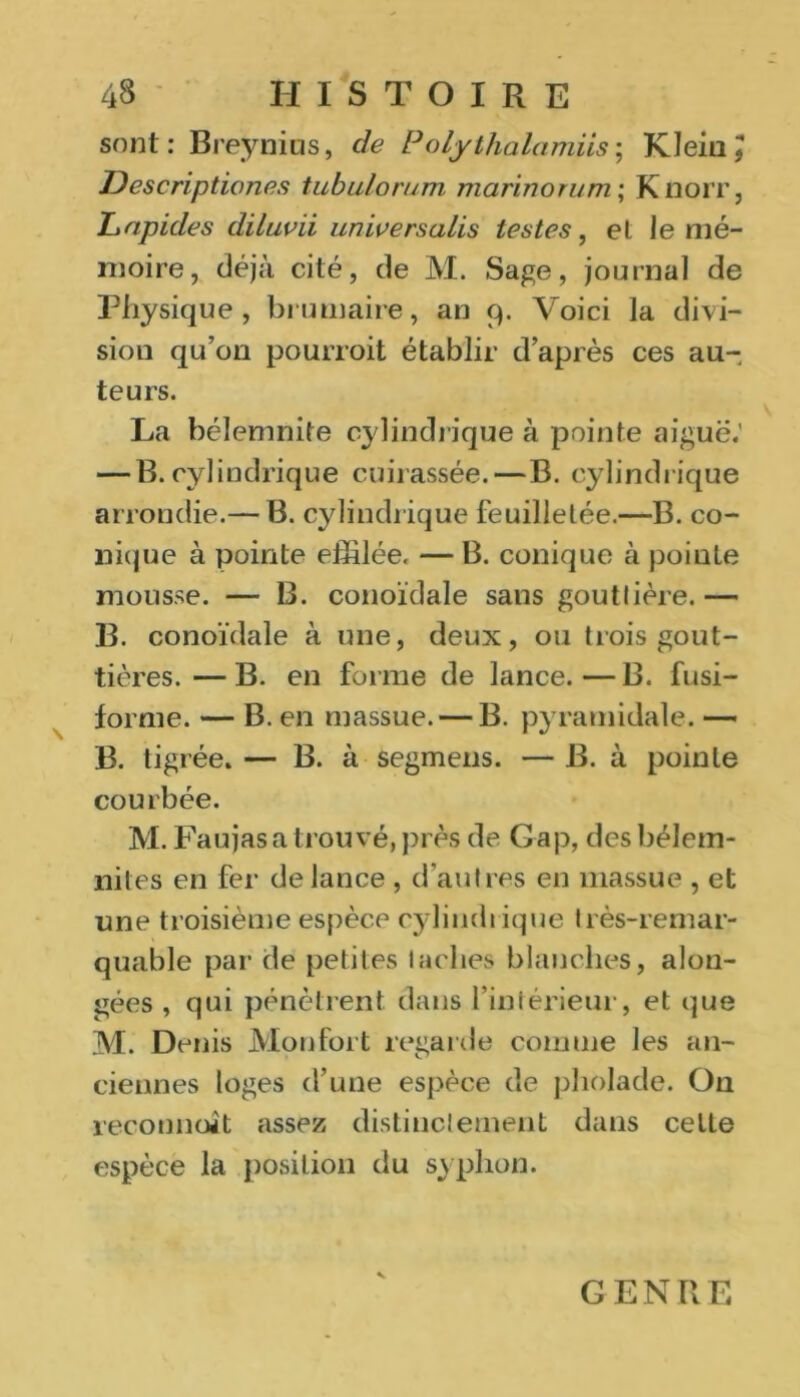 sont: Breynius, de Poly thalamus ; Klein, Descripticnes tubulorum mariner um ; K noir, Lapides diluvii unwersalis testes, el le mé- moire, déjà cité, de M. Sage, journal de Physique, brumaire, an 9. Voici la divi- sion qu’on pourroit établir d’après ces au- teurs. La bélemnite cylindrique à pointe aiguë.’ — B. cylindrique cuirassée.—B. cylindrique arrondie.— B. cylindrique feuilletée.—B. co- nique à pointe effilée. — B. conique à pointe mousse. — B. colloïdale sans gouttière.— B. conoïdale à une, deux, ou trois gout- tières.— B. en forme de lance.—B. fusi- forme. — B. en massue. — B. pyramidale. — B. tigrée. — B. à segmens. — B. à pointe courbée. M. Faujas a trouvé, près de Gap, desbélem- niles en fer de lance , d’autres en massue , et une troisième espèce cylindrique très-remar- quable par de petites taches blanches, alon- gées , qui pénètrent dans l’intérieur, et que M. Denis Mon fort regarde comme les an- ciennes loges d’une espèce de pholade. On reconnaît assez distinctement dans celte espèce la position du syphon. V GENRE