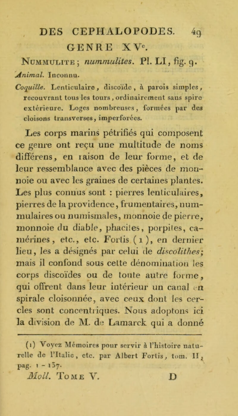 GENRE XVe. Ncjmmulite ; nummulites. PI. LI, fig. 9. Animal. Inconnu. Coquille. Lenticulaire, discoïde, à parois simples, recouvrant tous les tours , ordinairement sans spire extérieure. Loges nombreuses, formées par de3 cloisons transverses, imperforées. Les corps marins pétrifiés qui composent ce genre ont reçu une multitude de noms différons, en taison de leur forme, et de leur ressemblance avec des pièces de mon- noie ou avec les graines de certaines plantes. Les plus connus sont : pierres lenticulaires, pierres de la providence, frumentaires, num- mulaires ou numismales, monnoie de pierre, monnoie du diable, phaciies, porpiles, ca- mérines, etc., etc. Forlis (1), en dernier lieu, les a désignés par celui de discolithes; mais il confond sous cette dénomination les corps discoïdes ou de toute autre forme, qui offrent dans leur intérieur un canal en spirale cloisonnée, avec ceux dont les cer- cles sont concentriques. Nous adoptons ici la division de M. de Lamarck qui a donné (1) Voyez Mémoires pour servir à l'histoire natu- relle de l’Italie, etc. par Albert Forlis, tom. II. pag. 1-157. Mo il. Tome V. D