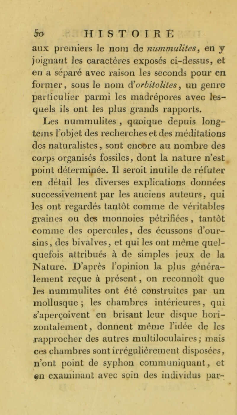 aux premiers le nom de nummulites, en y joignant les caractères exposés ci-dessus, et en a séparé avec raison les seconds pour en former, sous le nom d’orbitolites, un genre particulier parmi les madrépores avec les- quels ils ont les plus grands rapports. Les nummulites , quoique depuis long- tems l'objet des recherches et des méditations des naturalistes, sont encore au nombre des corps organisés fossiles, dont la nature n’est point déterminée. Il seroit inutile de réfuter en détail les diverses explications données successivement par les anciens auteurs, qui les ont regardés tantôt comme de véritables graines ou des monnoies pétrifiées , tantôt comme des opercules, des écussons d’our- sins, des bivalves, et qui les ont même quel- quefois attribués à de simples jeux de la Nature. D’après l’opinion la plus généra- lement reçue à présent, on reconnoît que les nummulites ont été construites par un mollusque; les chambres intérieures, qui s’aperçoivent en brisant leur disque hori- zontalement, donnent même l’idée de les rapprocher des autres multiloculaires; mais ces chambres sont irrégulièrement disposées, n’ont point de syplion communiquant, et en examinant avec soin des individus par-