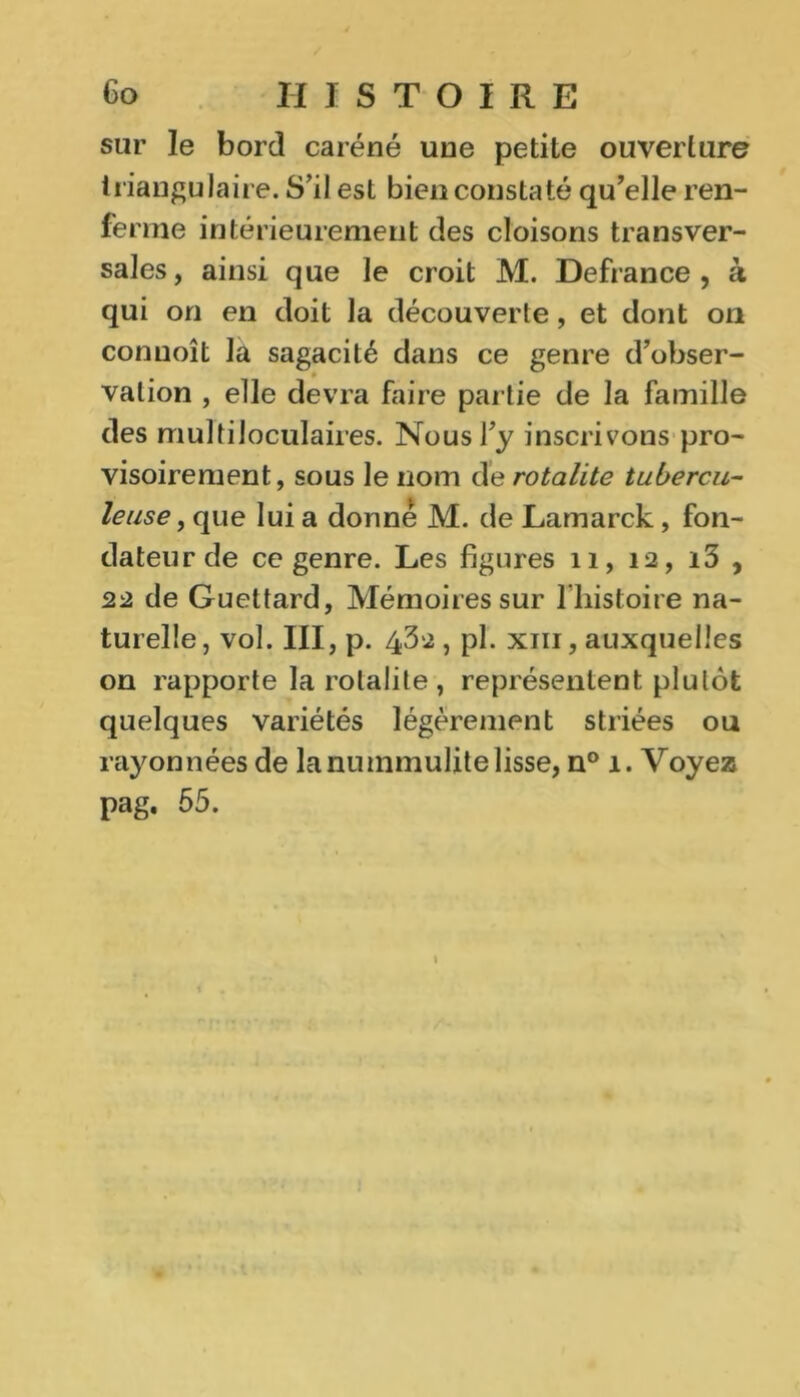 sur le bord caréné une petite ouverture triangulaire. S’il est bien constaté qu’elle ren- ferme intérieurement des cloisons transver- sales, ainsi que le croit M. Defrance , à qui on en doit la découverte, et dont on conuoît la sagacité dans ce genre d’obser- vation , elle devra faire partie de la famille des multiloculaires. Nous l’y inscrivons pro- visoirement, sous le nom de rotalite tubercu- leuse , que lui a donné M. de Lamarck , fon- dateur de ce genre. Les figures 11, 12, i3 , 22 de Guettard, Mémoires sur l'histoire na- turelle, vol. III, p. 432 , pl. xni, auxquelles on rapporte la rotalite, représentent plutôt quelques variétés légèrement striées ou rayonnées de lanummulitelisse, n° 1. Voyez pag. 55.