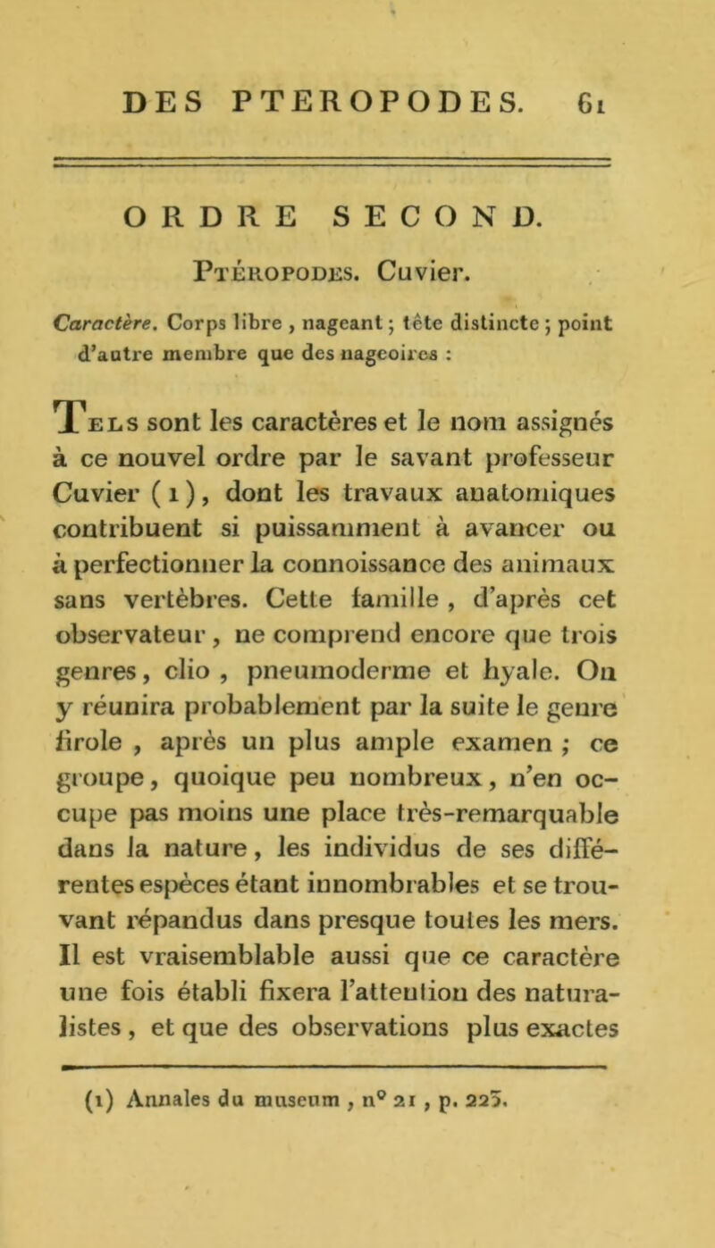 ORDRE SECOND. Ptéropodes. Cuvier. Caractère. Corps libre , nageant ; tête distincte ; point d’autre membre que des nageoires : Tels sont les caractères et le nom assignés à ce nouvel ordre par le savant professeur Cuvier ( 1 ), dont les travaux anatomiques contribuent si puissamment à avancer ou à perfectionner la connoissance des animaux sans vertèbres. Cette famille , d’après cet observateur, ne comprend encore que trois genres, clio , pneumoderme et hyale. On y réunira probablement par la suite le genre firole , après un plus ample examen ; ce groupe, quoique peu nombreux, n’en oc- cupe pas moins une place très-remarquable dans la nature, les individus de ses diffé- rentes espèces étant innombrables et se trou- vant répandus dans presque toutes les mers. Il est vraisemblable aussi que ce caractère une fois établi fixera l’atteuliou des natura- listes , et que des observations plus exactes (1) Annales du muséum , n° 21 , p. 225.