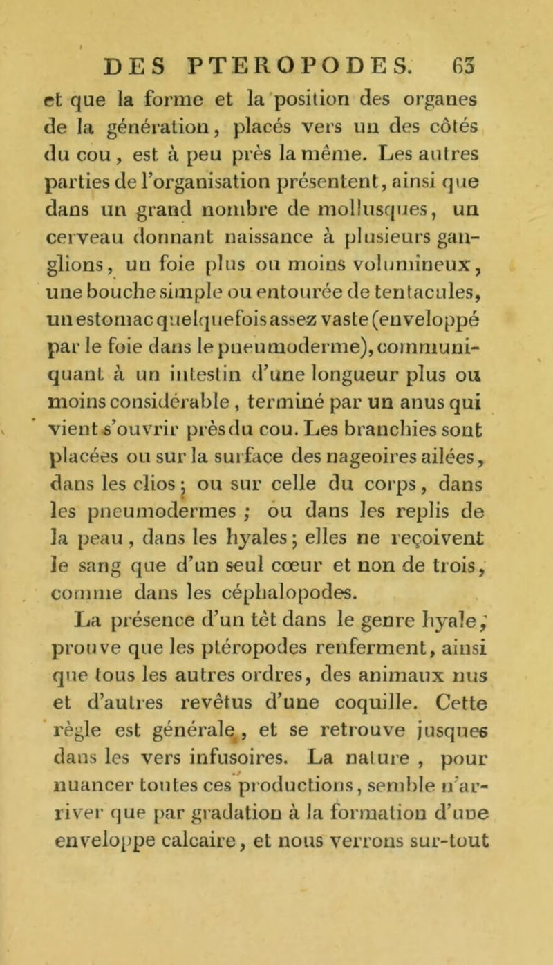 et que la forme et la position des organes de la génération, placés vers un des côtés du cou , est à peu près la même. Les autres parties de l’organisation présentent, ainsi que dans un grand nombre de mollusques, un cerveau donnant naissance à plusieurs gan- glions, un foie plus ou moins volumineux, une bouche simple ou entourée de tentacules, un estomac quelquefois assez vaste (enveloppé par le foie dans le pueumoderme),communi- quant à un intestin d’une longueur plus ou moins considérable, terminé par un anus qui vient s’ouvrir prèsdu cou. Les branchies sont placées ou sur la surface des nageoires ailées, dans les clios ; ou sur celle du corps, dans les pneumodermes ; ou dans les replis de la peau, dans les hyales ; elles ne reçoivent le sang que d’un seul cœur et non de trois, comme dans les céphalopodes. La présence d’un têt dans le genre hyale,' prouve que les ptéropodes renferment, ainsi que tous les autres ordres, des animaux nus et d’autres revêtus d’une coquille. Cette règle est générale, et se retrouve jusques dans les vers infusoires. La nature , pour nuancer toutes ces productions, semble n’ar- river que par gradation à la formation d’ime enveloppe calcaire, et nous verrons sur-tout