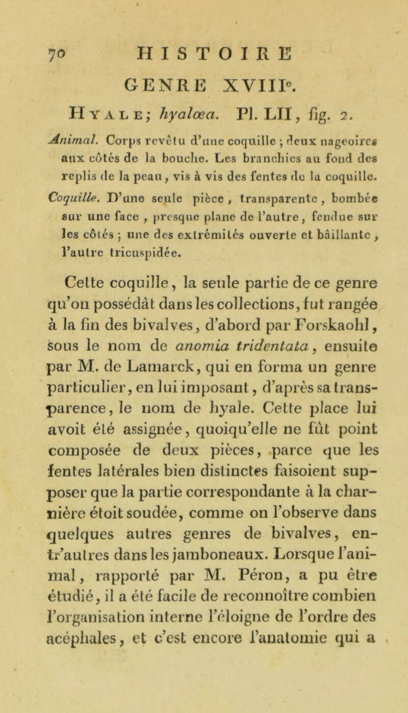 GENRE XVIIIe. Hyale; hyalœa. PI. LII, fjg. 2. Animal. Corps revêtu d’une coquille ; fieux nageoires aux côtés de la bouche. Les branchies au fond des replis de la peau, vis à vis des fentes de lu coquille. Coquille. D’une seule pièce, transparente, bombée sur une face , presque plane de l’autre, fendue sur les côtés ; une des extrémités ouverte et bâillante , l’autre tricuspidée. Celte coquille, la seule partie de ce genre qu’on possédât dans les collections, fut rangée à la fin des bivalves, d’abord par Forskaohl, sous le nom de anomia tridentata, ensuite par M. de Lamarck, qui en forma un genre particulier, en lui imposant, d’après sa trans- parence, le nom de hyale. Cette place lui avoit été assignée, quoiqu’elle ne fut point composée de deux pièces, parce que les fentes latérales bien distinctes faisoient sup- poser que la partie correspondante à la char- nière étoit soudée, comme on l’observe dans quelques autres genres de bivalves, en- tr’aulres dans les jamboneaux. Lorsque l’ani- mal, rapporté par M. Péron, a pu être étudié, il a été facile de reconnoître combien l’organisation interne l’éloigne de l’ordre des acéphales, et c’est encore l’anatomie qui a