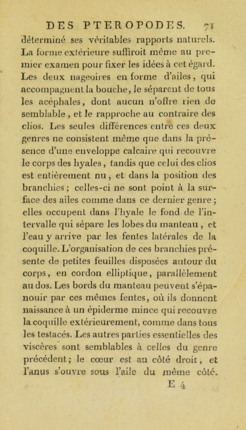 déterminé ses véritables rapports naturels. La forme extérieure suffiroit meme au pre- mier examen pour fixer les idées à cet égard. Les deux nageoires en forme d’ailes, qui accompagnent la bouche, le séparent de tous les acéphales, dont aucun n’offre lien do semblable, et le rapproche au contraire des clios. Les seules différences entre ces deux genres ne consistent même que dans la pré- sence d’une enveloppe calcaire qui recouvre le corps des hyales, tandis que celui des clios est entièrement nu, et dans la position des branchies; celles-ci ne sont point à la sur- face des ailes comme dans ce dernier genre ; elles occupent dans l’hyale le fond de l’in- tervalle qui sépare les lobes du manteau , et l’eau y arrive par les fentes latérales de la coquille. L’organisation de ces branchies pré- sente de petites feuilles disposées autour du corps, en cordon elliptique, parallèlement au dos. Les bords du manteau peuvent s’épa- nouir par ces mêmes fentes, où ils donnent naissance à un épiderme mince qui recouvre la coquille extérieurement, comme dans tous les testacés. Les autres parties essentielles des viscères sont semblables à celles du genre précédent; le cœur est au côté droit, et l’anus s’ouvre sous l’aile du même côté*