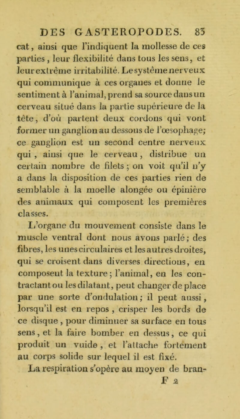 cat, ainsi que l’indiquent la mollesse de ces parties , leur flexibilité dans tous les sens, et leur extrême irritabilité. Le système nerveux qui communique à ces organes et donne le sentiment à l’animal, prend sa source dans un cerveau situé dans la partie supérieure de la tête, d’où partent deux cordons qui vont former un ganglion au dessous de l’oesophage; ce ganglion est un second centre nerveux qui , ainsi que le cerveau, distribue un certain nombre de filets ; on voit qu’il n’y a dans la disposition de ces parties rien de semblable à la moelle alongée ou épinière des animaux qui composent les premières classes. L’organe du mouvement consiste dans le muscle ventral dont nous avons parlé; des fibres, les unes circulaires et les autres droites, qui se croisent dans diverses directions, en composent la texture ; l’animal, en les con- tractant ou les dilatant, peut changer de place par une sorte d’ondulation ; il peut aussi, lorsqu’il est en repos , crisper les bords de ce disque , pour diminuer sa surface en tous sens, et la faire bomber en dessus, ce qui produit un vuide , et l’attache fortement au corps solide sur lequel il est fixé. La respiration s’opère au moyen de bran- F 2