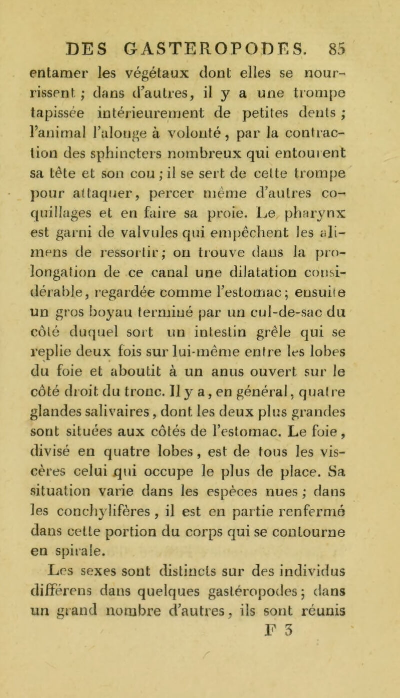 entamer les végétaux dont elles se nour- rissent ; dans d’autres, il y a une trompe tapissée intérieurement de petites dents ; l’animal l’alouge à volonté, par la contrac- tion des sphincters nombreux qui entourent sa tête et son cou ; il se sert de celte trompe pour attaquer, percer même d’autres co- quillages et en faire sa proie. Le pharynx est garni de valvules qui empêchent les ali- mens de ressortir; on trouve dans la pro- longation de ce canal une dilatation consi- dérable, regardée comme l’estomac; ensuite un gros boyau terminé par un cul-de-sac du côté duquel sort un intestin grêle qui se replie deux fois sur lui-même entre 1rs lobes du foie et aboutit à un anus ouvert sur le coté droit du tronc. Il y a, en général, quatre glandes salivaires, dont les deux plus grandes sont situées aux côtés de l’estomac. Le foie, divisé en quatre lobes, est de tous les vis- cères celui qui occupe le plus de place. Sa situation varie dans les espèces nues ; dans les conchylifères, il est en partie renfermé dans cette portion du corps qui se contourne en spirale. Les sexes sont distincts sur des individus différens dans quelques gastéropodes ; dans un grand nombre d’autres, ils sont réunis F 5