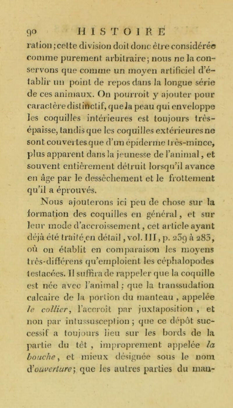 ration ; celte division doit donc être considérée comme purement arbitraire; nous ne la con- servons que comme un moyen artificiel d’é- tablir un point de repos dans la longue série de ces animaux. On pourroit y ajouter pour caractère distinctif, quela peau qui enveloppe les coquilles intérieures est toujours très- épaisse, tandis que les coquilles extérieures ne sont couvertes que d'un épiderme très-mince, plus apparent dans la jeunesse de l’animal, et souvent entièrement détruit lorsqu’il avance en âge par le dessèchement et le frottement qu’il a éprouvés. Nous ajouterons ici peu de chose sur la formation des coquilles en général, et sur leur mode d’accroissement, cet article ayant déjà été traité en détail, vol. III, p. 269 à 285, où on établit en comparaison les moyens très-différens qu’emploient les céphalopodes testacées. Il suffira de rappeler que la coquille est née avec l’animal ; que la transsudation calcaire de la portion du manteau , appelée le. collier, l’accroît par juxtaposition , et non par intussusceplion ; que ce dépôt suc- cessif a toujours lieu sur les bords de la partie du tôt , improprement appelée la bouche, et mieux désignée sous le nom tXouverture] que les autres parties du nian-