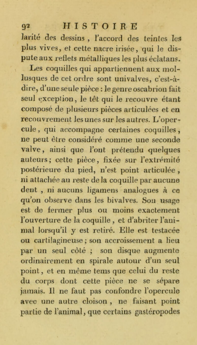 Jarité des dessins , l’accord des teintes les plus vives, et cette nacre irisée, qui le dis- pute aux reflets métalliques les plus éclatans. Les coquilles qui appartiennent aux mol- lusques de cet ordre sont uni valves, c’est-à- dire, d’une seule pièce : le genre oscabrion fait seul rxcepiion, le têt qui le recouvre étant composé de plusieurs pièces articulées et en recouvrement les unes sur les autres. L’oper- cule , qui accompagne certaines coquilles, ne peut être considéré comme une seconde valve, ainsi que l’ont prétendu quelques auteurs; cette pièce, fixée sur l’extrémité postérieure du pied, n’est point articulée , ni attachée au reste de la coquille par aucune dent , ni aucuns ligamens analogues à ce qu’on observe dans les bivalves. Son usage est de fermer plus ou moins exactement l’ouverture de la coquille , et d’abriter l’ani- mal lorsqu’il y est retiré. Elle est testacée ou cartilagineuse ; son accroissement a lieu par un seul côté ; son disque augmente ordinairement en spirale autour d’un seul point, et en même tems que celui du reste du corps dont cette pièce ne se sépare jamais. 11 ne faut pas confondre l’opercule avec une autre cloison , ne faisant point partie de ranimai, que certains gastéropodes