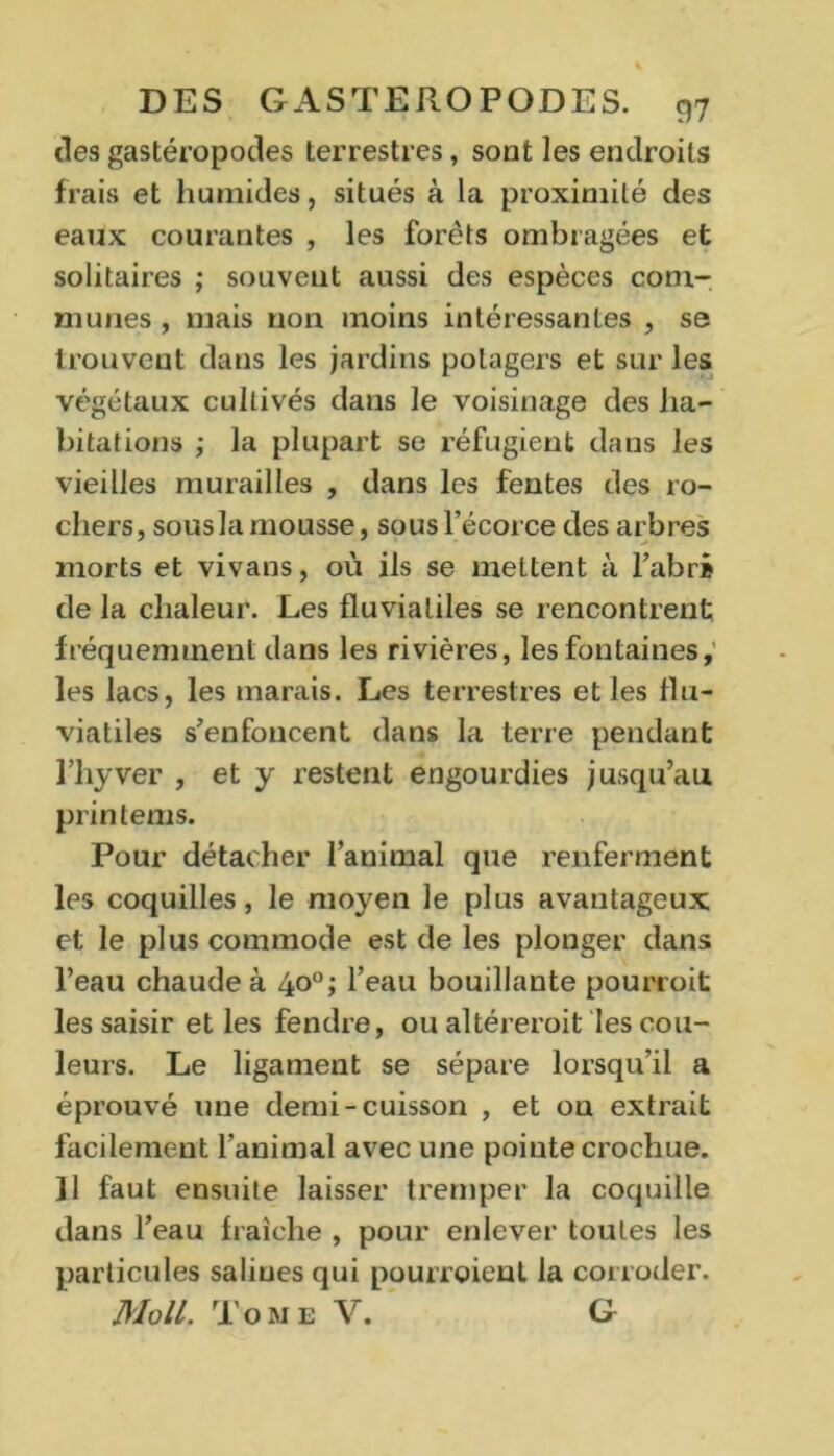 des gastéropodes terrestres, sont les endroits frais et humides, situés à la proximité des eaux courantes , les forêts ombragées efc solitaires ; souvent aussi des espèces com- munes , mais non moins intéressantes , se trouvent dans les jardins potagers et sur les végétaux cultivés dans le voisinage des ha- bitations ; la plupart se réfugient dans les vieilles murailles , dans les fentes des ro- chers, sous la mousse, sous l’écorce des arbres morts et vivans, où ils se mettent à l'abri de la chaleur. Les fluviatiles se rencontrent fréquemment dans les rivières, les fontaines,' les lacs, les marais. Les terrestres et les flu- viatiles s'enfoncent dans la terre pendant l’hyver , et y restent engourdies jusqu’au printems. Pour détacher l’animal que renferment les coquilles, le moyen le plus avantageux et le plus commode est de les plonger dans l’eau chaude à 40°; l’eau bouillante pourroit les saisir et les fendre, ou altérerait les cou- leurs. Le ligament se sépare lorsqu’il a éprouvé une demi-cuisson , et on extrait facilement l’animal avec une pointe crochue. 11 faut ensuite laisser tremper la coquille dans l’eau fraîche , pour enlever toutes les particules salines qui pourraient la corroder. Moll. Tome V. G