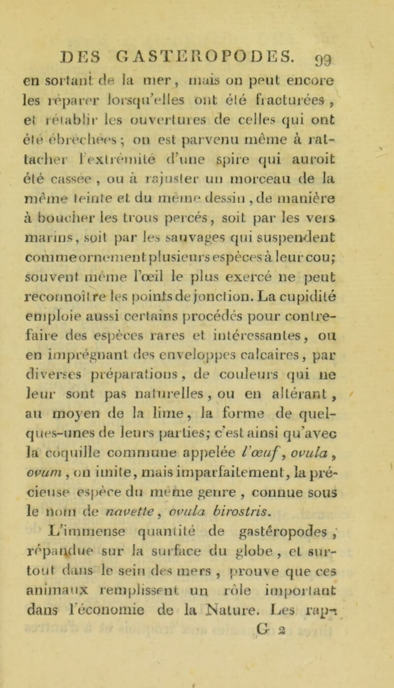 en sortant de la mer, niais on peut encore les réparer lorsqu’elles ont élé facturées, el rétablir les ouvertures de celles qui ont éle ébréchées; on est parvenu même à rat- tacher lexlrémité d’une spire qui auroit élé cassée , ou à rajuster un morceau de la même teinte et du même dessin , de manière à boucher les trous percés, soit par les veis marins, soit par les sauvages qui suspendent comme ornement plusieurs espècesà leur cou; souvent même l’œil le plus exercé 11e peut recormoîl re les points de jonction. La cupidité emploie aussi certains procédés pour contre- faire des espèces rares et intéressantes, ou en imprégnant des enveloppes calcaires, par diverses préparations , de couleurs qui 11e leur sont pas naturelles, ou en alLérant, au moyen de la lime, la forme de quel- ques-unes de leurs parties; c’est ainsi qu'avec la coquille commune appelée l'œuf, ovula, ovurn , on imite, mais imparfaitement, la pré- cieuse espèce du même genre , connue sous le nom de navette, ovula birostris. L’immense quantité de gastéropodes , répandue sur la surface du glohe , el sur- tout dans le sein des mers , prouve que ces animaux remplissent un rôle important dans l’économie de la Nature. Les rap-. G 2