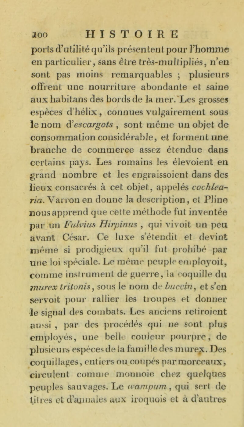 poiis d’utilité qu'ils présentent pour l'homme en particulier, sans être très-muitipliés, n’en sont pas moins remarquables ; plusieurs offrent une nourriture abondante et saine aux habitans des bords de la mer. Les grosses espèces d hélix, connues vulgairement sous le nom escargots , sont même un objet de consommation considérable, et forment une branche de commerce assez étendue dans certains pays. Les romains les élevoient en grand nombre et les engraissoient dans des lieux consacrés à cet objet, appelés cochlea- ria. Varron en donne la description, et Pline nous apprend que cette méthode fut inventée par un Fulvius Hirpinus , qui vivoit un peu avant César. Ce luxe s’étendit et devint même si prodigieux qu’il fut prohibé par une loi spéciale. Le même peuple employoit, comme instrument de guerre, la coquille du murex t rit unis, sous le nom de buccin, et s’en servoit pour rallier les troupes et donner le signal des combats. Les anciens reliraient aussi , par des procédés qui ne sont plus employés, une belL couleur pourpre, de plusieurs espèces de la famille des murent. Des coquillages, entiers ou coupés par morceaux, circulent comme monnoie chez quelques peuples sauvages. Le wampiim, qui sert de litres et d’annales aux iroquois et à d’autres