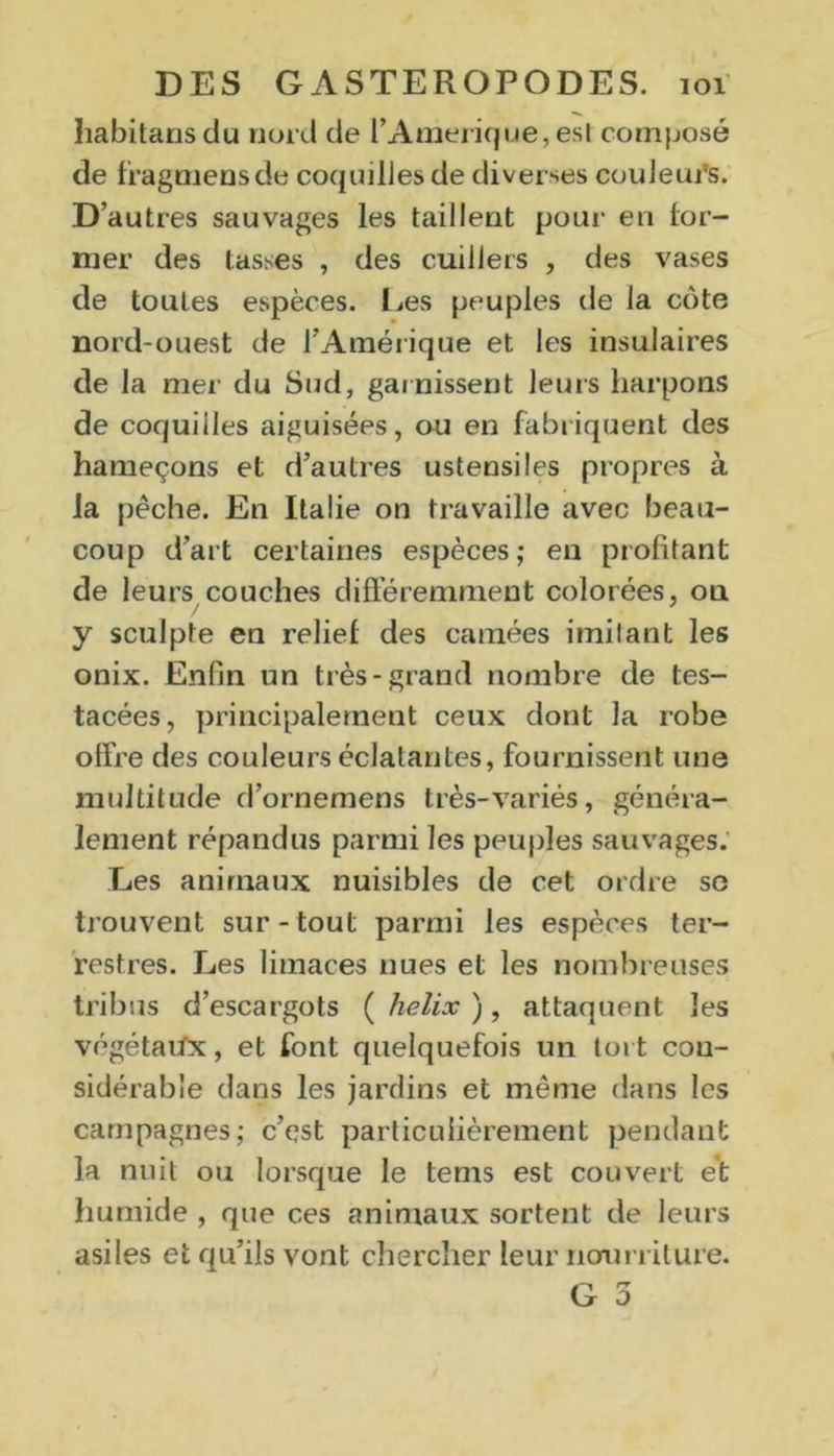 habitansdu nord de l’Amerique, est composé de fragmensde coquilles de diverses couleurs. D’autres sauvages les taillent pour en for- mer des tasses , des cuillers , des vases de toutes espèces. Les peuples de la cote nord-ouest de l’Amérique et les insulaires de la mer du Sud, garnissent leurs harpons de coquilles aiguisées, ou en fabriquent des hameçons et d’autres ustensiles propres à la pêche. En Italie on travaille avec beau- coup d’art certaines espèces; en profitant de leurs couches différemment colorées, on y sculpte en relief des camées imitant les onix. Enfin un très-grand nombre de tes- tacées, principalement ceux dont la robe offre des couleurs éclatantes, fournissent une multitude d’ornemens très-variés, généra- lement répandus parmi les peuples sauvages. Les animaux nuisibles de cet ordre se trouvent sur - tout parmi les espèces ter- restres. Les limaces nues et les nombreuses tribus d’escargots ( hélix ), attaquent les végétaux, et font quelquefois un tort con- sidérable dans les jardins et même dans les campagnes; c’est particulièrement pendant la nuit ou lorsque le tems est couvert ét humide , que ces animaux sortent de leurs asiles et qu’ils vont chercher leur nourriture. G 3